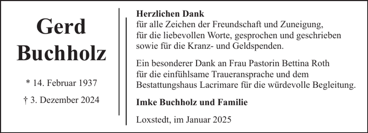 <p>Gerd<br />Buchholz</p><p>Herzlichen Dank<br />für alle Zeichen der Freundschaft und Zuneigung,<br />für die liebevollen Worte, gesprochen und geschrieben<br />sowie für die Kranz- und Geldspenden.</p><p>* 14. Februar 1937</p><p>Ein besonderer Dank an Frau Pastorin Bettina Roth<br />für die einfühlsame Traueransprache und dem<br />Bestattungshaus Lacrimare für die würdevolle Begleitung.</p><p>† 3. Dezember 2024</p><p>Imke Buchholz und Familie<br />Loxstedt, im Januar 2025</p>