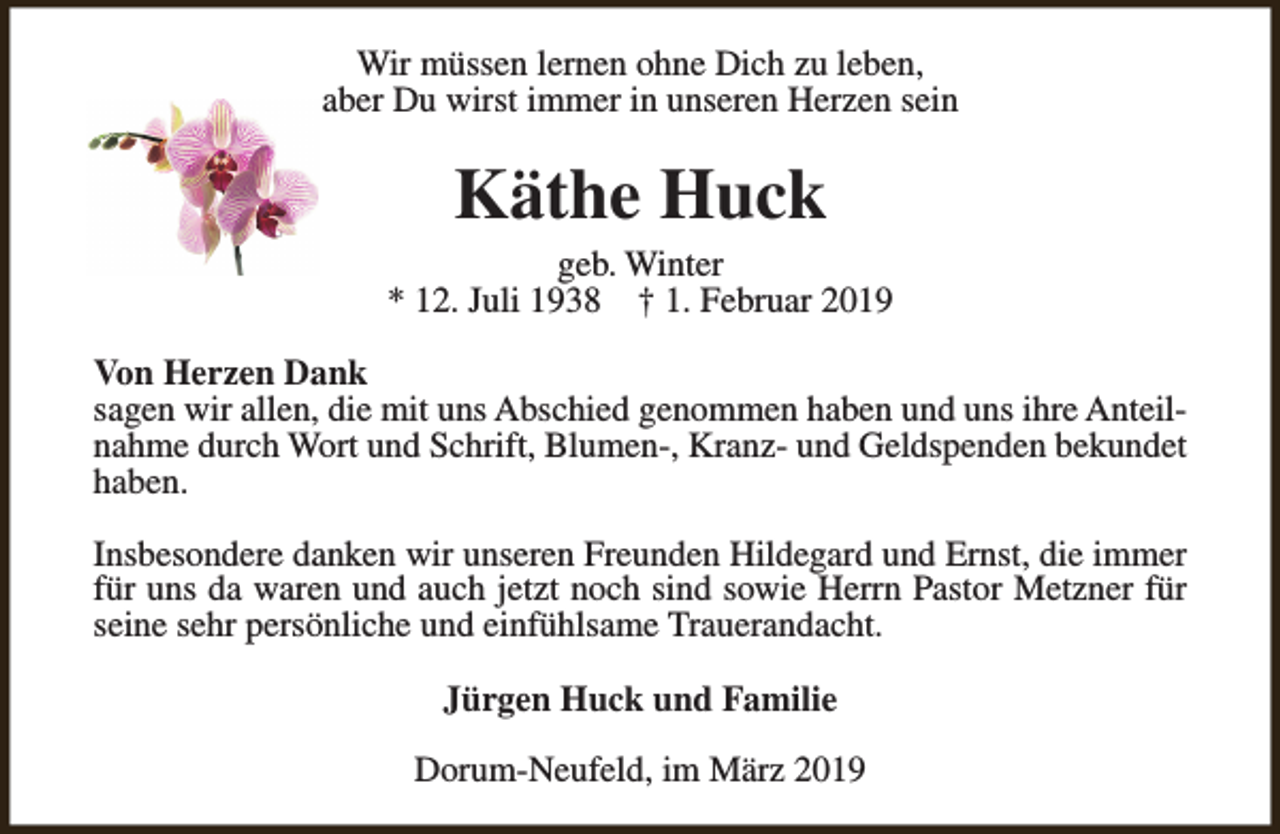 <p>Wir müssen lernen ohne Dich zu leben,<br />aber Du wirst immer in unseren Herzen sein</p><p>Käthe Huck</p><p>geb. Winter<br />* 12. Juli 1938 † 1. Februar 2019<br />Von Herzen Dank<br />sagen wir allen, die mit uns Abschied genommen haben und uns ihre Anteilnahme durch Wort und Schrift, Blumen-, Kranz- und Geldspenden bekundet<br />haben.<br />Insbesondere danken wir unseren Freunden Hildegard und Ernst, die immer<br />für uns da waren und auch jetzt noch sind sowie Herrn Pastor Metzner für<br />seine sehr persönliche und einfühlsame Trauerandacht.<br />Jürgen Huck und Familie<br />Dorum-Neufeld, im März 2019</p>