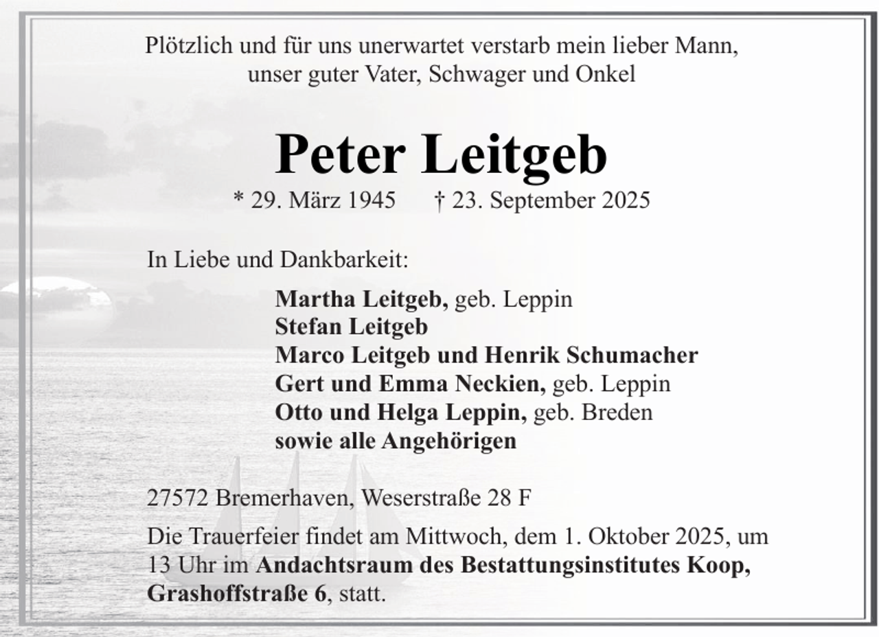 <p>Plötzlich und für uns unerwartet verstarb mein lieber Mann,<br />unser guter Vater, Schwager und Onkel</p><p>Peter Leitgeb</p><p>* 29. März 1945</p><p>† 23. September 2025</p><p>In Liebe und Dankbarkeit:<br />Martha Leitgeb, geb. Leppin<br />Stefan Leitgeb<br />Marco Leitgeb und Henrik Schumacher<br />Gert und Emma Neckien, geb. Leppin<br />Otto und Helga Leppin, geb. Breden<br />sowie alle Angehörigen<br />27572 Bremerhaven, Weserstraße 28 F<br />Die Trauerfeier findet am Mittwoch, dem 1. Oktober 2025, um<br />13 Uhr im Andachtsraum des Bestattungsinstitutes Koop,<br />Grashoffstraße 6, statt.</p>