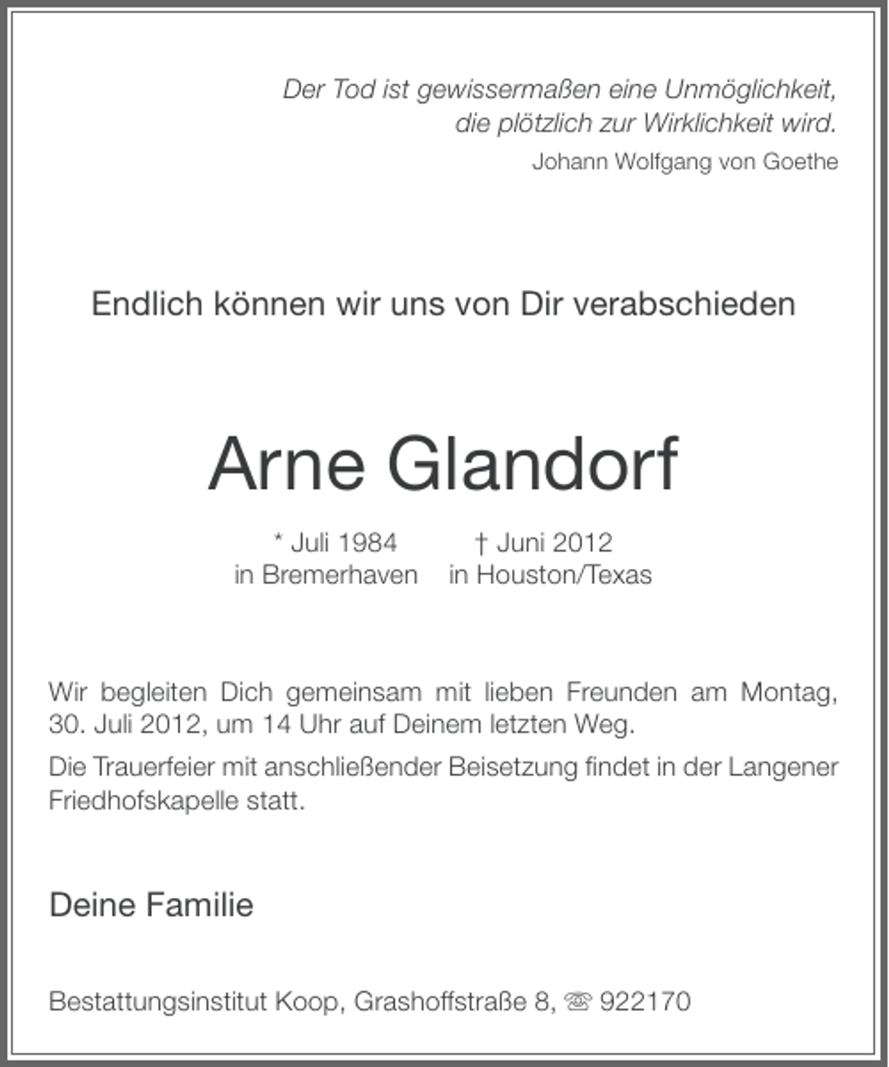 <p>Der Tod ist gewissermaßen eine Unmöglichkeit,<br />die plötzlich zur Wirklichkeit wird.<br />Johann Wolfgang von Goethe</p><p>Endlich können wir uns von Dir verabschieden</p><p>Arne Glandorf<br />* Juli 1984<br />in Bremerhaven</p><p>† Juni 2012<br />in Houston/Texas</p><p>Wir begleiten Dich gemeinsam mit lieben Freunden am Montag,<br />30. Juli 2012, um 14 Uhr auf Deinem letzten Weg.<br />Die Trauerfeier mit anschließender Beisetzung ﬁndet in der Langener<br />Friedhofskapelle statt.</p><p>Deine Familie<br />Bestattungsinstitut Koop, Grashoffstraße 8, ִ 922170</p>