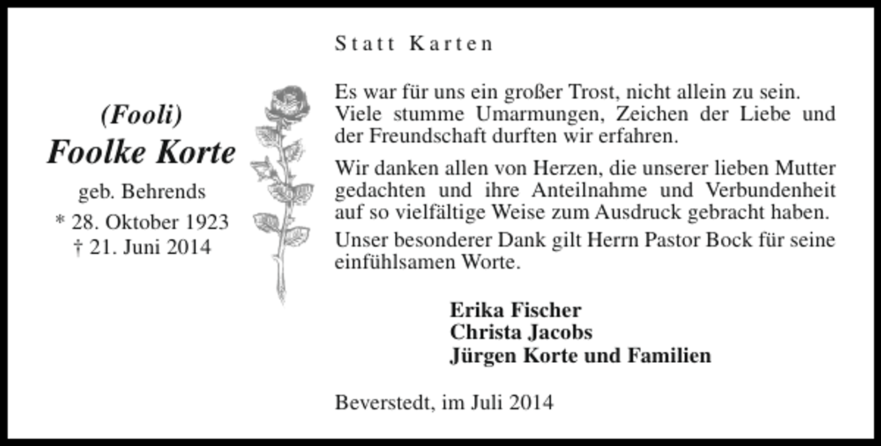 <p>Statt Karten</p><p>(Fooli)</p><p>Foolke Korte<br />geb. Behrends<br />* 28. Oktober 1923<br />† 21. Juni 2014</p><p>Es war für uns ein großer Trost, nicht allein zu sein.<br />Viele stumme Umarmungen, Zeichen der Liebe und<br />der Freundschaft durften wir erfahren.<br />Wir danken allen von Herzen, die unserer lieben Mutter<br />gedachten und ihre Anteilnahme und Verbundenheit<br />auf so vielfältige Weise zum Ausdruck gebracht haben.<br />Unser besonderer Dank gilt Herrn Pastor Bock für seine<br />einfühlsamen Worte.<br />Erika Fischer<br />Christa Jacobs<br />Jürgen Korte und Familien<br />Beverstedt, im Juli 2014</p>