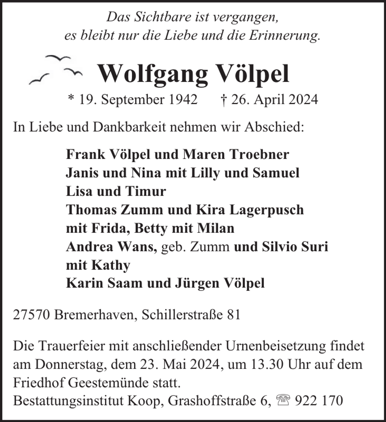 <p>Das Sichtbare ist vergangen,<br />es bleibt nur die Liebe und die Erinnerung.</p>
<p>Wolfgang Völpel</p>
<p>* 19. September 1942</p>
<p>† 26. April 2024</p>
<p>In Liebe und Dankbarkeit nehmen wir Abschied:<br />Frank Völpel und Maren Troebner<br />Janis und Nina mit Lilly und Samuel<br />Lisa und Timur<br />Thomas Zumm und Kira Lagerpusch<br />mit Frida, Betty mit Milan<br />Andrea Wans, geb. Zumm und Silvio Suri<br />mit Kathy<br />Karin Saam und Jürgen Völpel<br />27570 Bremerhaven, Schillerstraße 81<br />Die Trauerfeier mit anschließender Urnenbeisetzung findet<br />am Donnerstag, dem 23. Mai 2024, um 13.30 Uhr auf dem<br />Friedhof Geestemünde statt.<br />Bestattungsinstitut Koop, Grashoffstraße 6,  922 170</p>