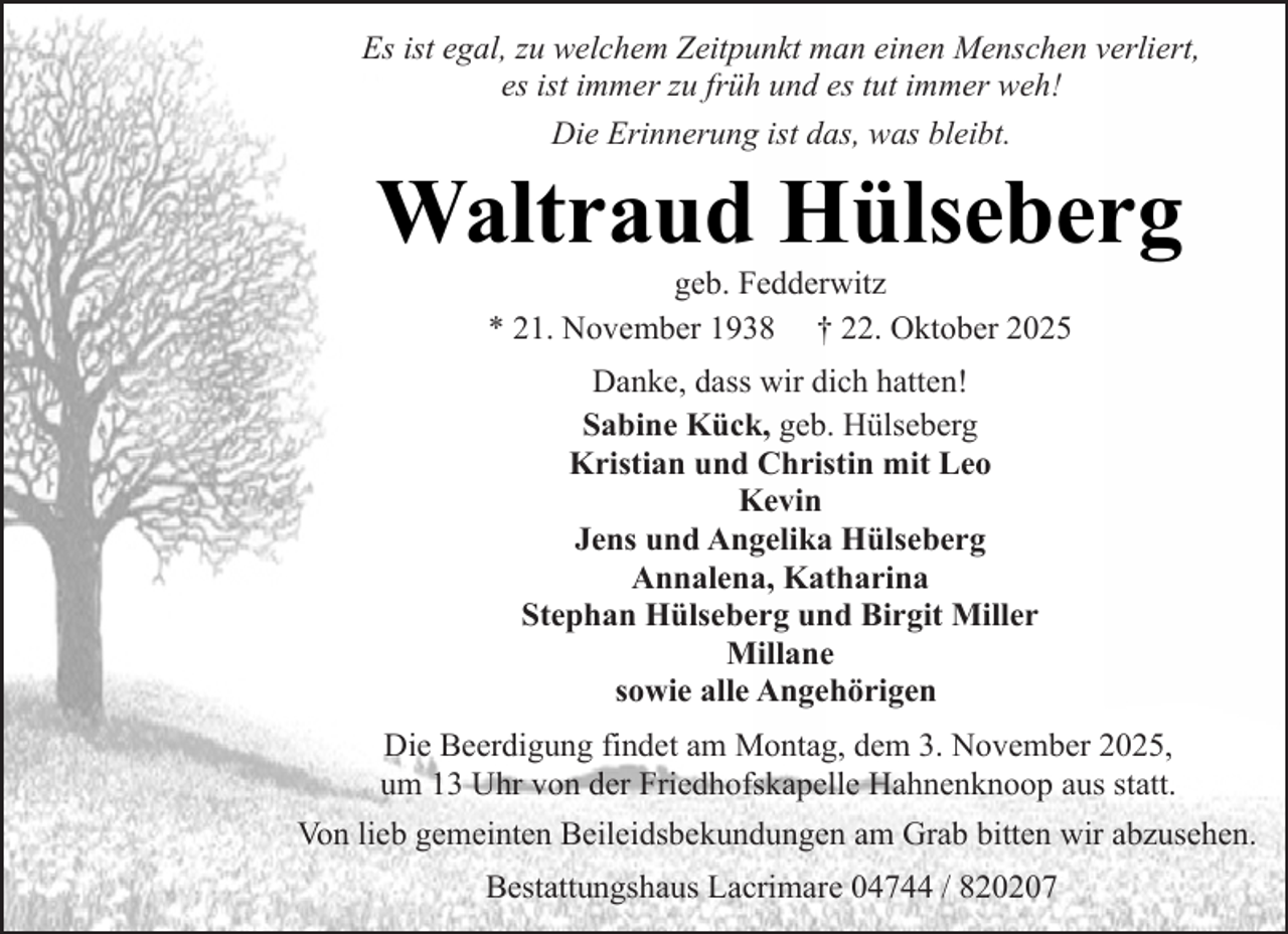 <p>Es ist egal, zu welchem Zeitpunkt man einen Menschen verliert,<br />es ist immer zu früh und es tut immer weh!<br />Die Erinnerung ist das, was bleibt.</p><p>Waltraud Hülseberg<br />geb. Fedderwitz<br />* 21. November 1938 † 22. Oktober 2025<br />Danke, dass wir dich hatten!<br />Sabine Kück, geb. Hülseberg<br />Kristian und Christin mit Leo<br />Kevin<br />Jens und Angelika Hülseberg<br />Annalena, Katharina<br />Stephan Hülseberg und Birgit Miller<br />Millane<br />sowie alle Angehörigen<br />Die Beerdigung findet am Montag, dem 3. November 2025,<br />um 13 Uhr von der Friedhofskapelle Hahnenknoop aus statt.</p><p>Von lieb gemeinten Beileidsbekundungen am Grab bitten wir abzusehen.<br />Bestattungshaus Lacrimare 04744 / 820207</p>