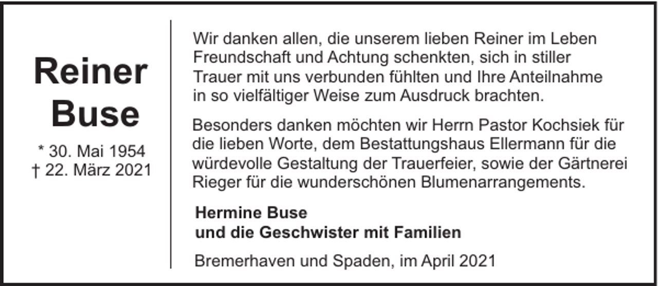 <p>Reiner<br />Buse<br />* 30. Mai 1954<br />† 22. März 2021</p><p>Wir danken allen, die unserem lieben Reiner im Leben<br />Freundschaft und Achtung schenkten, sich in stiller<br />Trauer mit uns verbunden fühlten und Ihre Anteilnahme<br />in so vielfältiger Weise zum Ausdruck brachten.<br />Besonders danken möchten wir Herrn Pastor Kochsiek für<br />die lieben Worte, dem Bestattungshaus Ellermann für die<br />würdevolle Gestaltung der Trauerfeier, sowie der Gärtnerei<br />Rieger für die wunderschönen Blumenarrangements.<br />Hermine Buse<br />und die Geschwister mit Familien<br />Bremerhaven und Spaden, im April 2021</p>