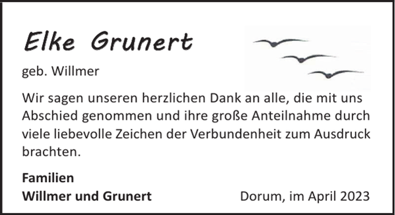 <p>Elke Grunert<br />geb. Willmer<br />Wir sagen unseren herzlichen Dank an alle, die mit uns<br />Abschied genommen und ihre große Anteilnahme durch<br />viele liebevolle Zeichen der Verbundenheit zum Ausdruck<br />brachten.<br />Familien<br />Willmer und Grunert</p><p>Dorum, im April 2023</p>