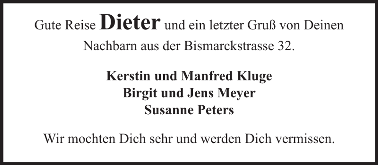 <p>Dieter</p><p>Gute Reise<br />und ein letzter Gruß von Deinen<br />Nachbarn aus der Bismarckstrasse 32.<br />Kerstin und Manfred Kluge<br />Birgit und Jens Meyer<br />Susanne Peters<br />Wir mochten Dich sehr und werden Dich vermissen.</p>