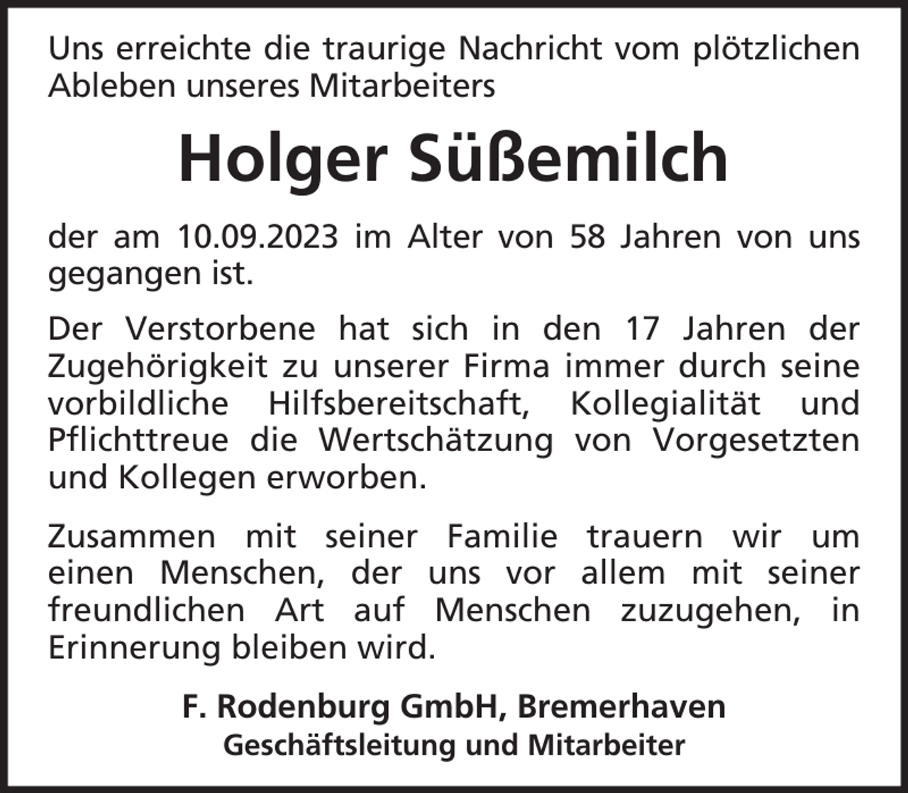 <p>Uns erreichte die traurige Nachricht vom plötzlichen<br />Ableben unseres Mitarbeiters</p><p>Holger Süßemilch<br />der am 10.09.2023 im Alter von 58 Jahren von uns<br />gegangen ist.<br />Der Verstorbene hat sich in den 17 Jahren der<br />Zugehörigkeit zu unserer Firma immer durch seine<br />vorbildliche Hilfsbereitschaft, Kollegialität und<br />Pflichttreue die Wertschätzung von Vorgesetzten<br />und Kollegen erworben.<br />Zusammen mit seiner Familie trauern wir um<br />einen Menschen, der uns vor allem mit seiner<br />freundlichen Art auf Menschen zuzugehen, in<br />Erinnerung bleiben wird.<br />F. Rodenburg GmbH, Bremerhaven<br />Geschäftsleitung und Mitarbeiter</p>
