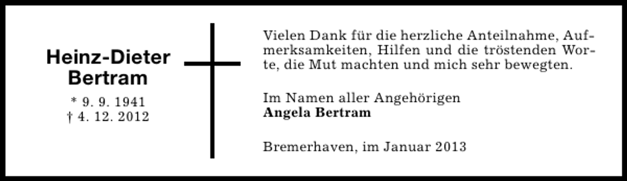 <p>Heinz-Dieter<br />Bertram<br />* 9. 9. 1941<br />† 4. 12. 2012</p><p>Vielen Dank für die herzliche Anteilnahme, Aufmerksamkeiten, Hilfen und die tröstenden Worte, die Mut machten und mich sehr bewegten.<br />Im Namen aller Angehörigen<br />Angela Bertram<br />Bremerhaven, im Januar 2013</p>