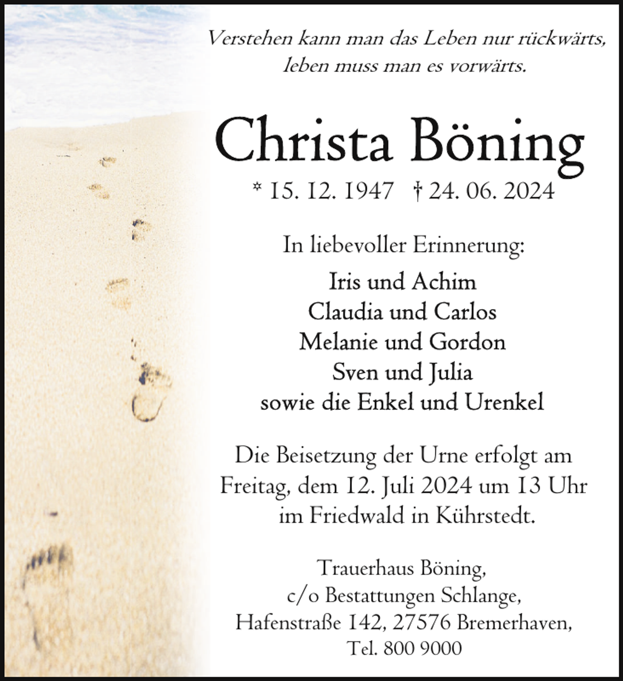 <p>Verstehen kann man das Leben nur rückwärts,<br />leben muss man es vorwärts.</p>
<p>* 15. 12. 1947 † 24. 06. 2024<br />In liebevoller Erinnerung:</p>
<p>Die Beisetzung der Urne erfolgt am<br />Freitag, dem 12. Juli 2024 um 13 Uhr<br />im Friedwald in Kührstedt.<br />Trauerhaus Böning,<br />c/o Bestattungen Schlange,<br />Hafenstraße 142, 27576 Bremerhaven,<br />Tel. 800 9000</p>