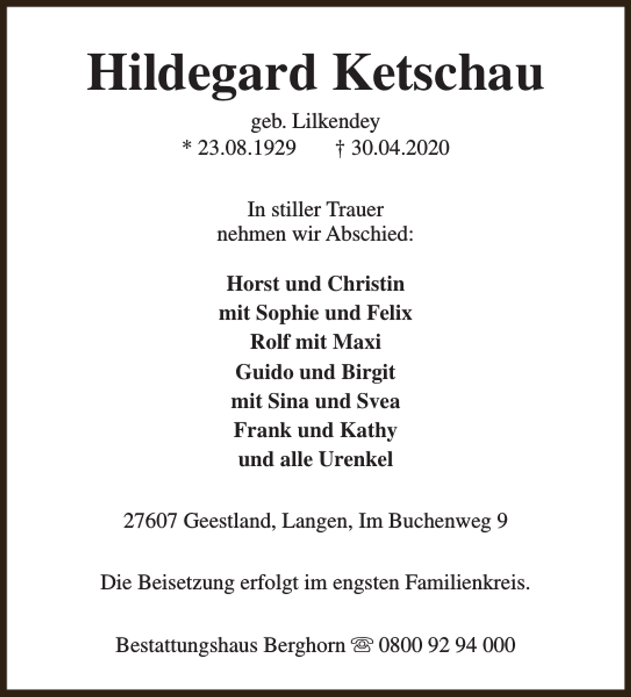 <p>Hildegard Ketschau<br />geb. Lilkendey<br />* 23.08.1929<br />† 30.04.2020<br />In stiller Trauer<br />nehmen wir Abschied:<br />Horst und Christin<br />mit Sophie und Felix<br />Rolf mit Maxi<br />Guido und Birgit<br />mit Sina und Svea<br />Frank und Kathy<br />und alle Urenkel<br />27607 Geestland, Langen, Im Buchenweg 9<br />Die Beisetzung erfolgt im engsten Familienkreis.<br />Bestattungshaus Berghorn s 0800 92 94 000</p>