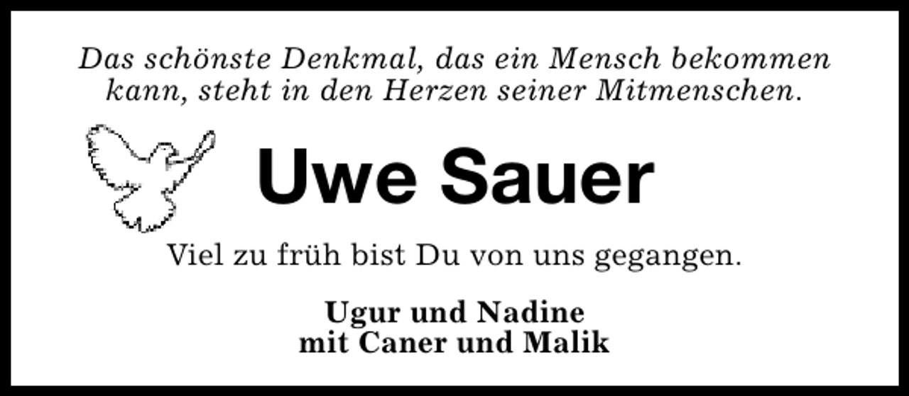 <p>Das schönste Denkmal, das ein Mensch bekommen<br />kann, steht in den Herzen seiner Mitmenschen.</p><p>Uwe Sauer<br />Viel zu früh bist Du von uns gegangen.<br />Ugur und Nadine<br />mit Caner und Malik</p>