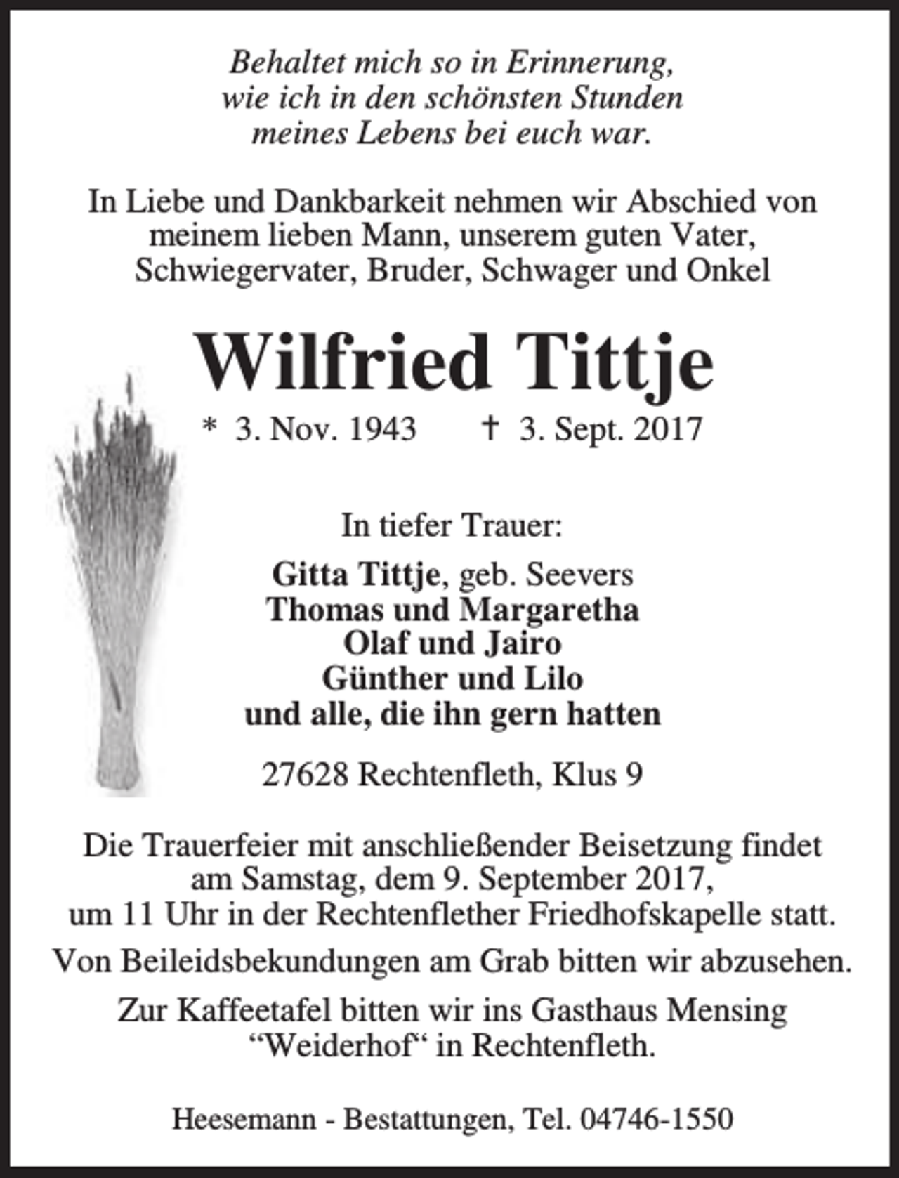 <p>Behaltet mich so in Erinnerung,<br />wie ich in den schönsten Stunden<br />meines Lebens bei euch war.<br />In Liebe und Dankbarkeit nehmen wir Abschied von<br />meinem lieben Mann, unserem guten Vater,<br />Schwiegervater, Bruder, Schwager und Onkel</p><p>Wilfried Tittje<br />* 3. Nov. 1943</p><p>B 3. Sept. 2017</p><p>In tiefer Trauer:<br />Gitta Tittje, geb. Seevers<br />Thomas und Margaretha<br />Olaf und Jairo<br />Günther und Lilo<br />und alle, die ihn gern hatten<br />27628 Rechtenfleth, Klus 9<br />Die Trauerfeier mit anschließender Beisetzung findet<br />am Samstag, dem 9. September 2017,<br />um 11 Uhr in der Rechtenflether Friedhofskapelle statt.<br />Von Beileidsbekundungen am Grab bitten wir abzusehen.<br />Zur Kaffeetafel bitten wir ins Gasthaus Mensing<br />“Weiderhof“ in Rechtenfleth.<br />Heesemann - Bestattungen, Tel. 04746-1550</p>