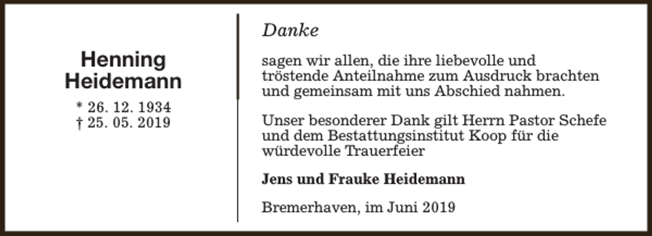 <p>Danke</p><p>Henning<br />Heidemann<br />* 26. 12. 1934<br />† 25. 05. 2019</p><p>sagen wir allen, die ihre liebevolle und<br />tröstende Anteilnahme zum Ausdruck brachten<br />und gemeinsam mit uns Abschied nahmen.<br />Unser besonderer Dank gilt Herrn Pastor Schefe<br />und dem Bestattungsinstitut Koop für die<br />würdevolle Trauerfeier<br />Jens und Frauke Heidemann<br />Bremerhaven, im Juni 2019</p>