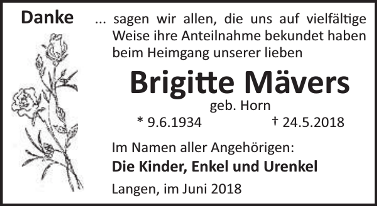 <p>Danke</p><p>... sagen wir allen, die uns auf vielfäl ge<br />Weise ihre Anteilnahme bekundet haben<br />beim Heimgang unserer lieben</p><p>Brigi geb.<br />e Horn<br />Mävers<br />* 9.6.1934</p><p>† 24.5.2018</p><p>Im Namen aller Angehörigen:</p><p>Die Kinder, Enkel und Urenkel<br />Langen, im Juni 2018</p>