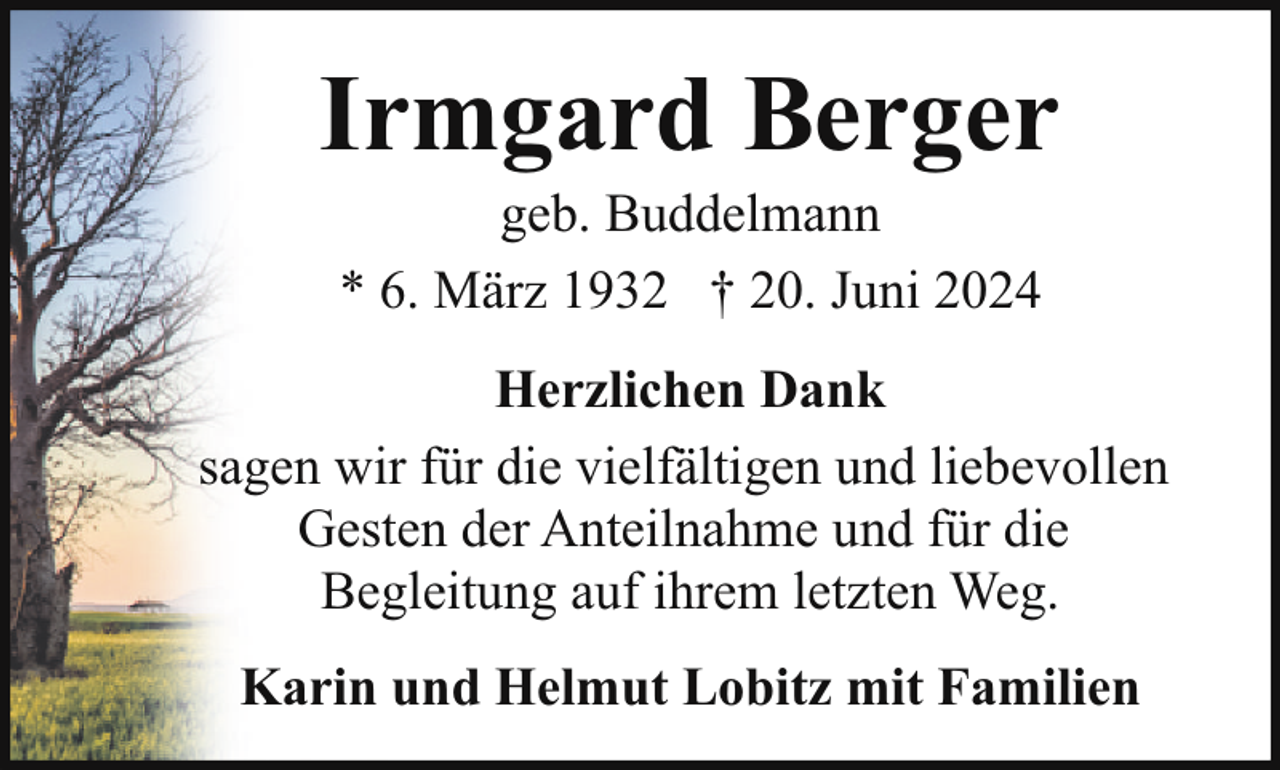 <p>Irmgard Berger<br />geb. Buddelmann<br />* 6. März 1932 † 20. Juni 2024</p><p>Herzlichen Dank<br />sagen wir für die vielfältigen und liebevollen<br />Gesten der Anteilnahme und für die<br />Begleitung auf ihrem letzten Weg.<br />Karin und Helmut Lobitz mit Familien</p>