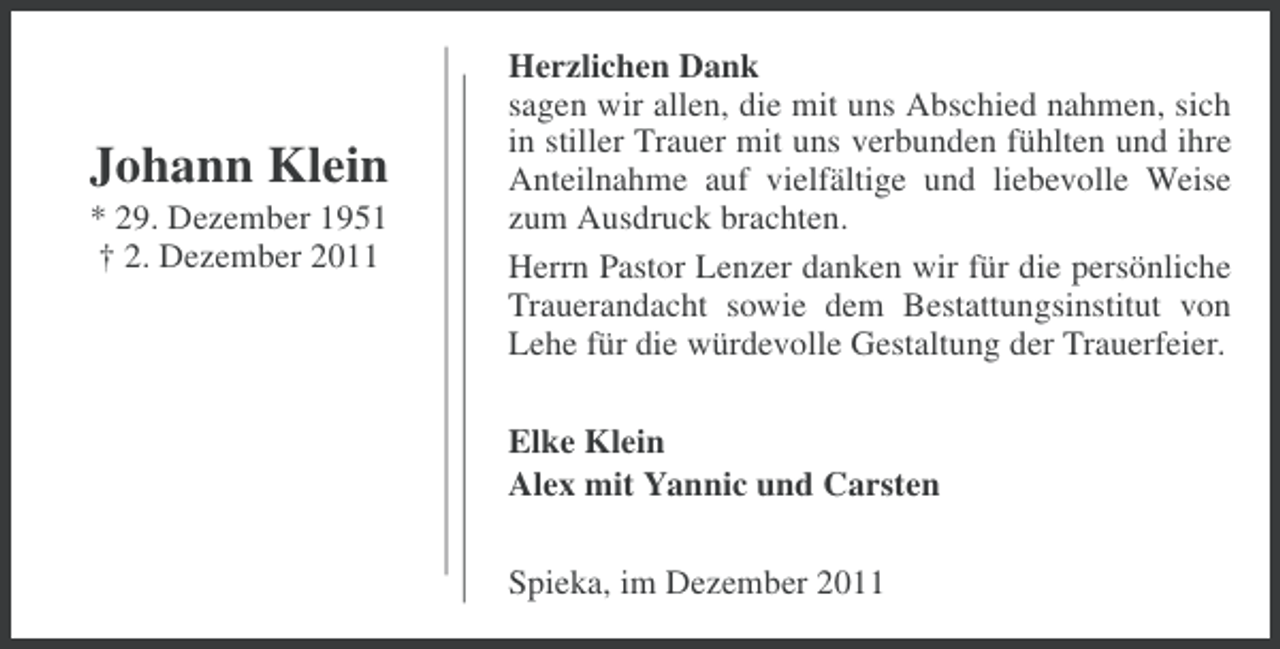 <p>Johann Klein<br />* 29. Dezember 1951<br />† 2. Dezember 2011</p><p>Herzlichen Dank<br />sagen wir allen, die mit uns Abschied nahmen, sich<br />in stiller Trauer mit uns verbunden fühlten und ihre<br />Anteilnahme auf vielfältige und liebevolle Weise<br />zum Ausdruck brachten.<br />Herrn Pastor Lenzer danken wir für die persönliche<br />Trauerandacht sowie dem Bestattungsinstitut von<br />Lehe für die würdevolle Gestaltung der Trauerfeier.<br />Elke Klein<br />Alex mit Yannic und Carsten<br />Spieka, im Dezember 2011</p>