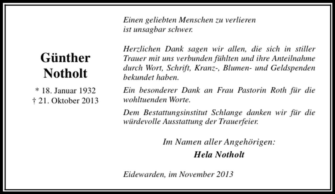 <p>Einen geliebten Menschen zu verlieren<br />ist unsagbar schwer.</p><p>Günther<br />Notholt</p><p>Herzlichen Dank sagen wir allen, die sich in stiller<br />Trauer mit uns verbunden fühlten und ihre Anteilnahme<br />durch Wort, Schrift, Kranz-, Blumen- und Geldspenden<br />bekundet haben.</p><p>* 18. Januar 1932<br />† 21. Oktober 2013</p><p>Ein besonderer Dank an Frau Pastorin Roth für die<br />wohltuenden Worte.<br />Dem Bestattungsinstitut Schlange danken wir für die<br />würdevolle Ausstattung der Trauerfeier.</p><p>Im Namen aller Angehörigen:<br />Hela Notholt<br />Eidewarden, im November 2013</p>