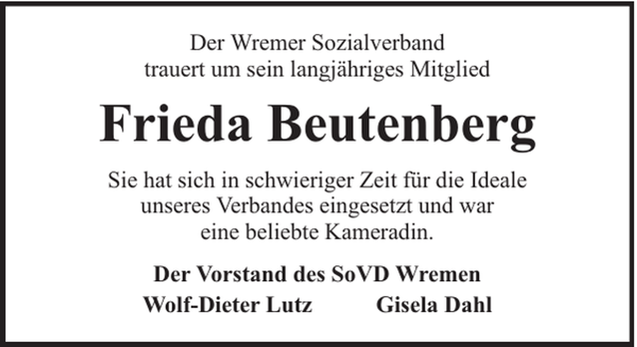 <p>Der Wremer Sozialverband<br />trauert um sein langjähriges Mitglied</p><p>Frieda Beutenberg<br />Sie hat sich in schwieriger Zeit für die Ideale<br />unseres Verbandes eingesetzt und war<br />eine beliebte Kameradin.<br />Der Vorstand des SoVD Wremen<br />Wolf-Dieter Lutz<br />Gisela Dahl</p>