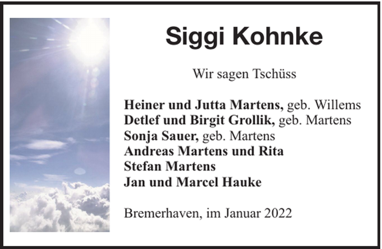 <p>Siggi Kohnke<br />Wir sagen Tschüss<br />Heiner und Jutta Martens, geb. Willems<br />Detlef und Birgit Grollik, geb. Martens<br />Sonja Sauer, geb. Martens<br />Andreas Martens und Rita<br />Stefan Martens<br />Jan und Marcel Hauke<br />Bremerhaven, im Januar 2022</p>