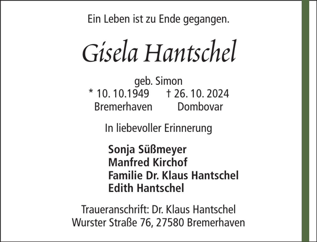 <p>Ein Leben ist zu Ende gegangen.</p><p>Gisela Hantschel<br />geb. Simon<br />* 10. 10.1949 † 26. 10. 2024<br />Bremerhaven<br />Dombovar<br />In liebevoller Erinnerung<br />Sonja Süßmeyer<br />Manfred Kirchof<br />Familie Dr. Klaus Hantschel<br />Edith Hantschel<br />Traueranschrift: Dr. Klaus Hantschel<br />Wurster Straße 76, 27580 Bremerhaven</p>