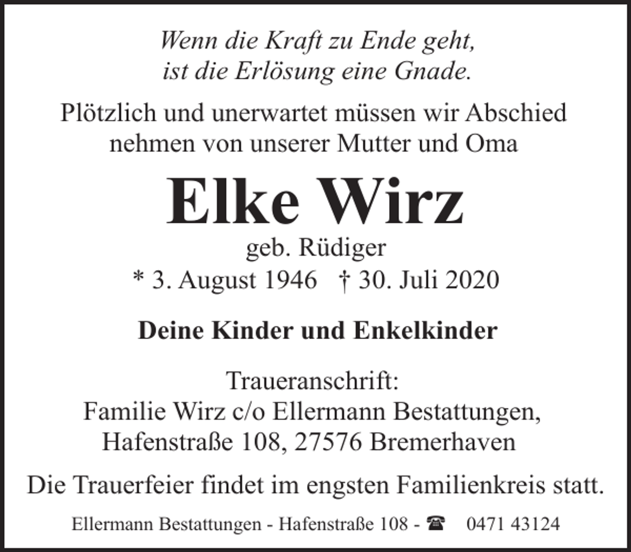 <p>Wenn die Kraft zu Ende geht,<br />ist die Erlösung eine Gnade.<br />Plötzlich und unerwartet müssen wir Abschied<br />nehmen von unserer Mutter und Oma</p><p>Elke Wirz</p><p>geb. Rüdiger<br />* 3. August 1946 † 30. Juli 2020<br />Deine Kinder und Enkelkinder<br />Traueranschrift:<br />Familie Wirz c/o Ellermann Bestattungen,<br />Hafenstraße 108, 27576 Bremerhaven<br />Die Trauerfeier findet im engsten Familienkreis statt.<br />Ellermann Bestattungen - Hafenstraße 108 - (</p><p>0471 43124</p>
