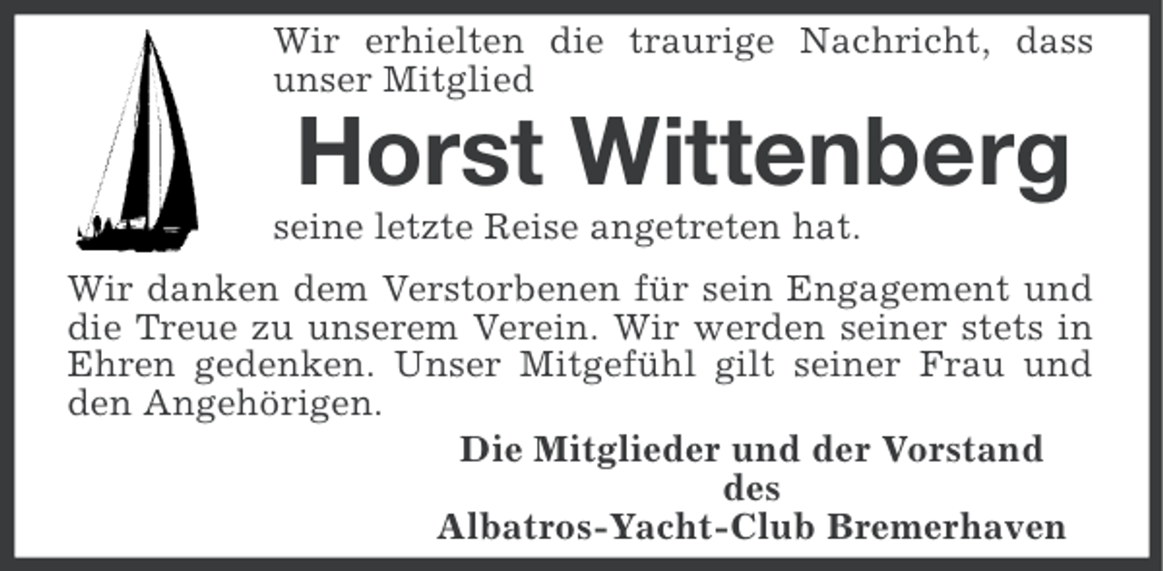 <p>Wir erhielten die traurige Nachricht, dass<br />unser Mitglied</p><p>Horst Wittenberg<br />seine letzte Reise angetreten hat.<br />Wir danken dem Verstorbenen für sein Engagement und<br />die Treue zu unserem Verein. Wir werden seiner stets in<br />Ehren gedenken. Unser Mitgefühl gilt seiner Frau und<br />den Angehörigen.<br />Die Mitglieder und der Vorstand<br />des<br />Albatros-Yacht-Club Bremerhaven</p>