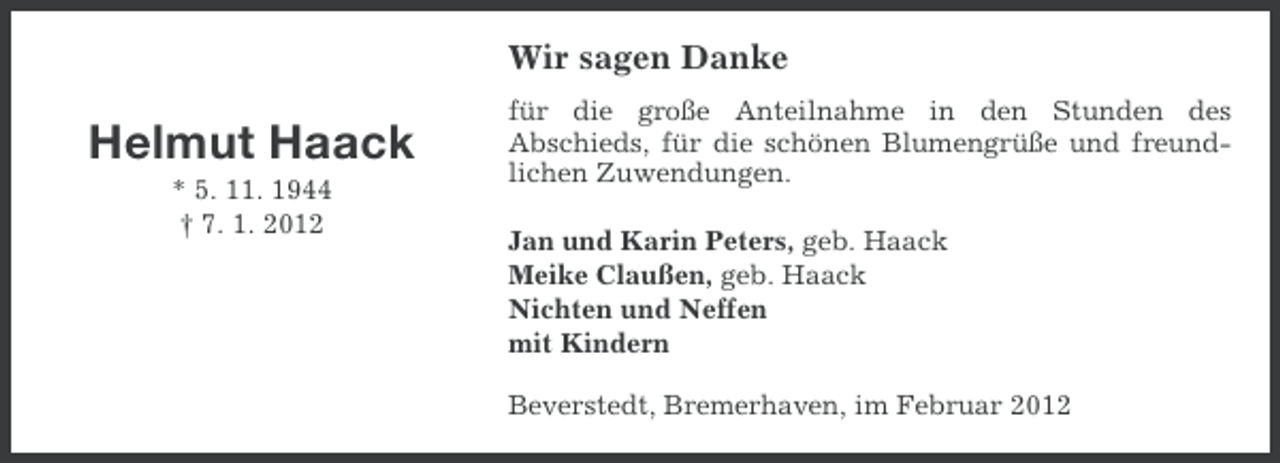 <p>Wir sagen Danke</p><p>Helmut Haack<br />* 5. 11. 1944<br />† 7. 1. 2012</p><p>für die große Anteilnahme in den Stunden des<br />Abschieds, für die schönen Blumengrüße und freundlichen Zuwendungen.<br />Jan und Karin Peters, geb. Haack<br />Meike Claußen, geb. Haack<br />Nichten und Neffen<br />mit Kindern<br />Beverstedt, Bremerhaven, im Februar 2012</p>