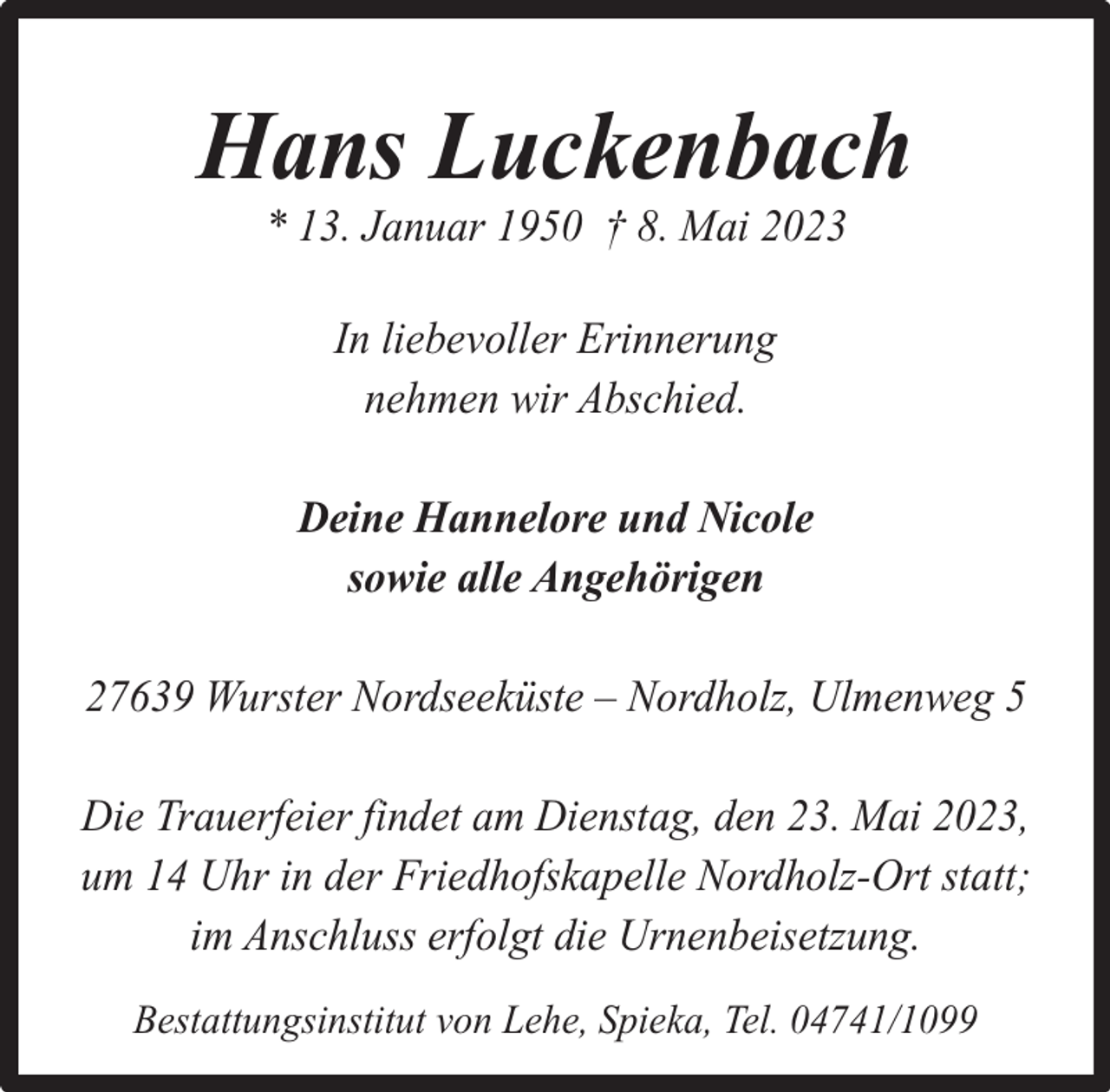 <p>Hans Luckenbach<br />* 13. Januar 1950 † 8. Mai 2023<br />In liebevoller Erinnerung<br />nehmen wir Abschied.<br />Deine Hannelore und Nicole<br />sowie alle Angehörigen<br />27639 Wurster Nordseeküste – Nordholz, Ulmenweg 5<br />Die Trauerfeier findet am Dienstag, den 23. Mai 2023,<br />um 14 Uhr in der Friedhofskapelle Nordholz-Ort statt;<br />im Anschluss erfolgt die Urnenbeisetzung.<br />Bestattungsinstitut von Lehe, Spieka, Tel. 04741/1099</p>