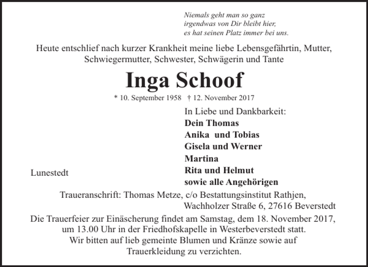 <p>Niemals geht man so ganz<br />irgendwas von Dir bleibt hier,<br />es hat seinen Platz immer bei uns.</p><p>Heute entschlief nach kurzer Krankheit meine liebe Lebensgefährtin, Mutter,<br />Schwiegermutter, Schwester, Schwägerin und Tante</p><p>Inga Schoof</p><p>* 10. September 1958 † 12. November 2017</p><p>In Liebe und Dankbarkeit:<br />Dein Thomas<br />Anika und Tobias<br />Gisela und Werner<br />Martina<br />Rita und Helmut<br />Lunestedt<br />sowie alle Angehörigen<br />Traueranschrift: Thomas Metze, c/o Bestattungsinstitut Rathjen,<br />Wachholzer Straße 6, 27616 Beverstedt<br />Die Trauerfeier zur Einäscherung findet am Samstag, dem 18. November 2017,<br />um 13.00 Uhr in der Friedhofskapelle in Westerbeverstedt statt.<br />Wir bitten auf lieb gemeinte Blumen und Kränze sowie auf<br />Trauerkleidung zu verzichten.</p>