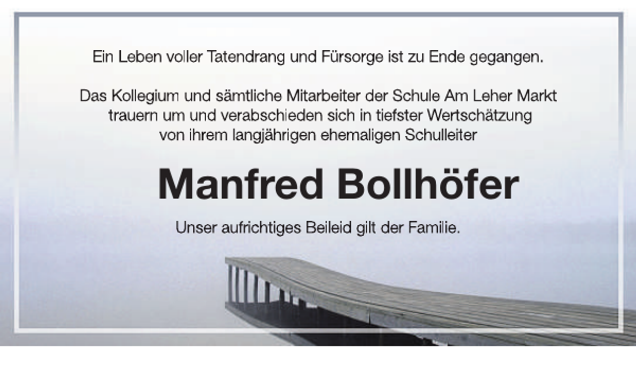 <p>Ein Leben voller Tatendrang und Fürsorge ist zu Ende gegangen.<br />Das Kollegium und sämtliche Mitarbeiter der Schule Am Leher Markt<br />trauern um und verabschieden sich in tiefster Wertschätzung<br />von ihrem langjährigen ehemaligen Schulleiter</p><p>Manfred Bollhöfer<br />Unser aufrichtiges Beileid gilt der Familie.</p>