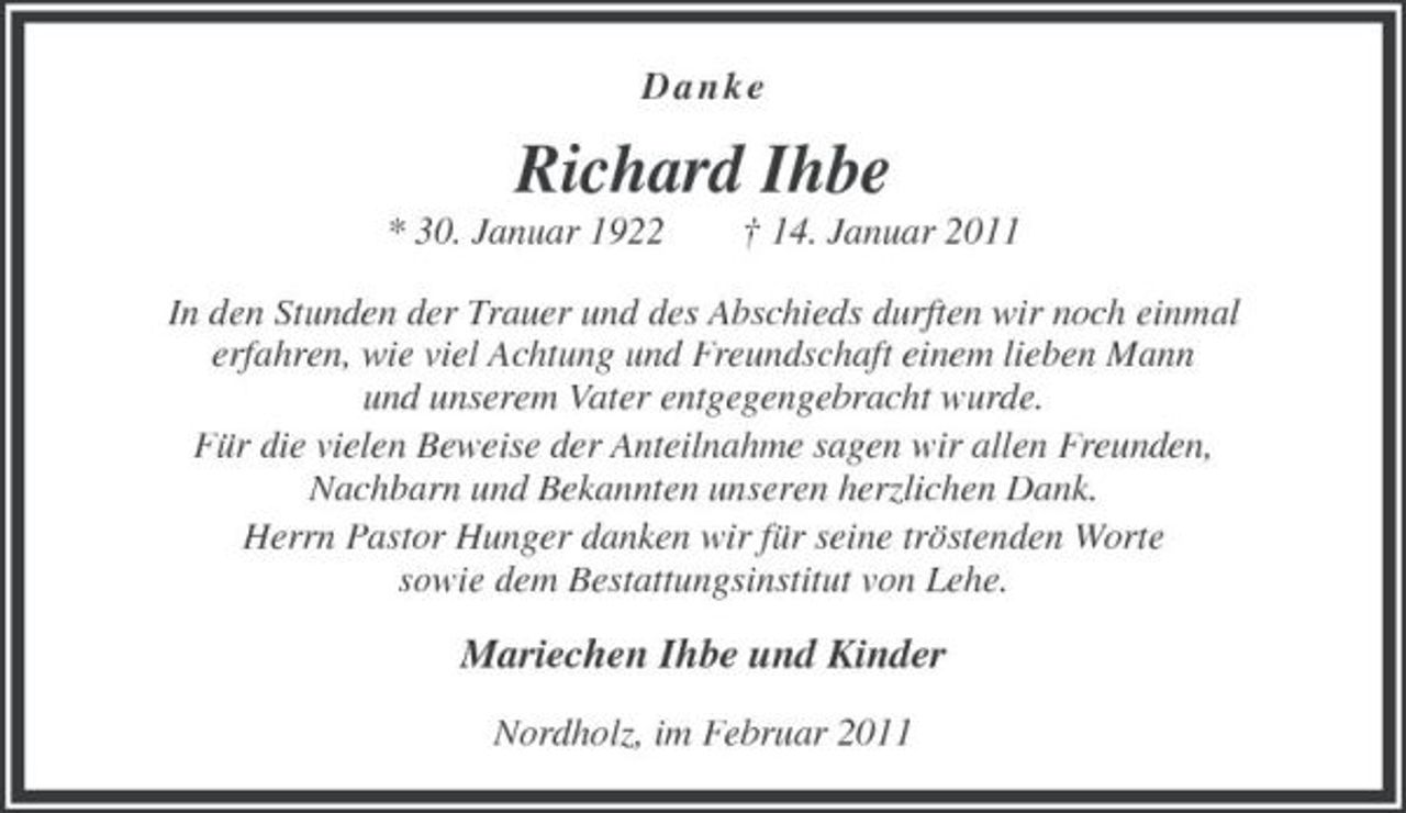<p>D a n k e<br />Richard Ihbe<br />* 30. Januar 1922 † 14. Januar 2011<br />In den Stunden der Trauer und des Abschieds durften wir noch einmal<br />erfahren, wie viel Achtung und Freundschaft einem lieben Mann<br />und unserem Vater entgegengebracht wurde.<br />Für die vielen Beweise der Anteilnahme sagen wir allen Freunden,<br />Nachbarn und Bekannten unseren herzlichen Dank.<br />Herrn Pastor Hunger danken wir für seine tröstenden Worte<br />sowie dem Bestattungsinstitut von Lehe.<br />Mariechen Ihbe und Kinder<br />Nordholz, im Februar 2011</p>