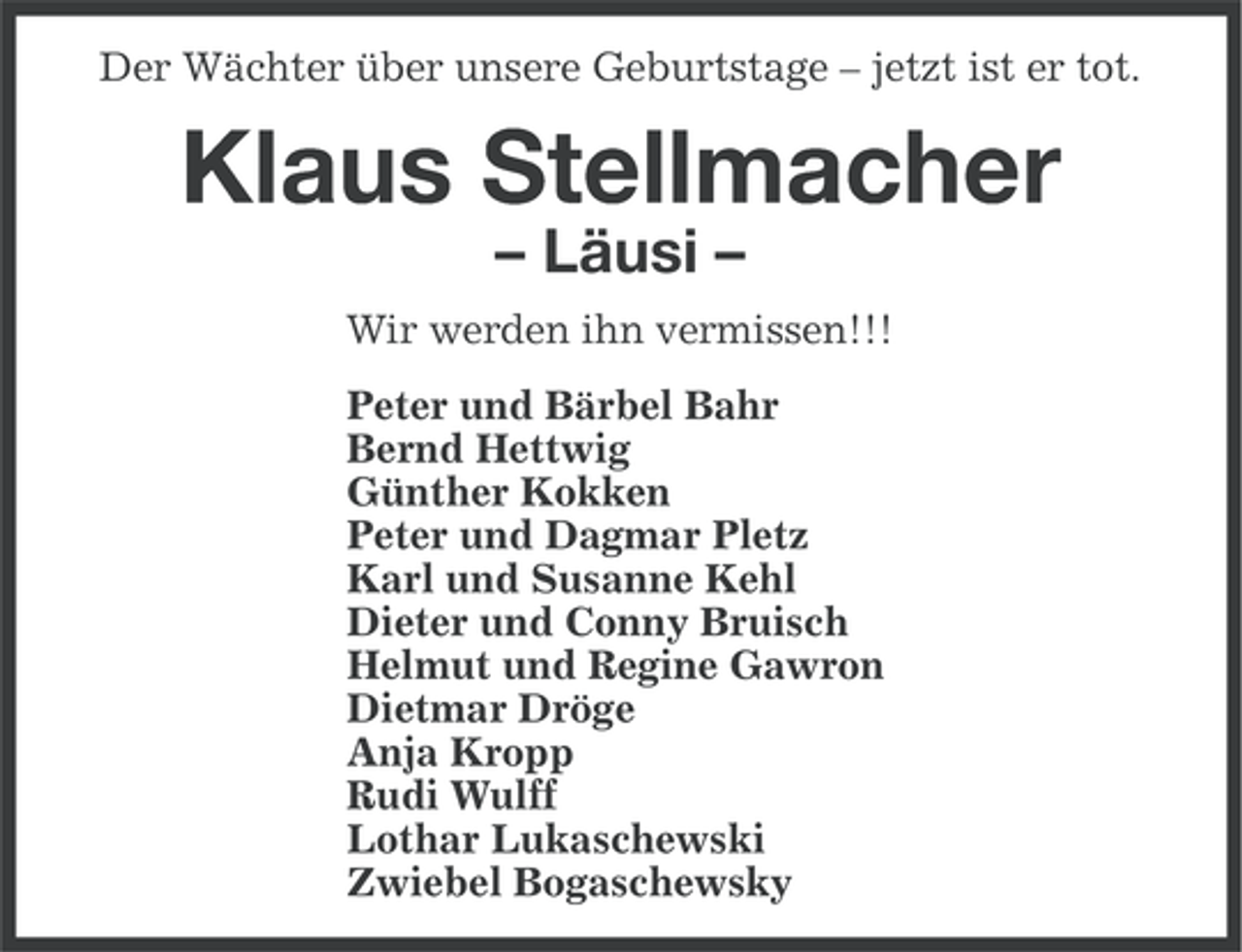 <p>Der Wächter über unsere Geburtstage – jetzt ist er tot.</p><p>Klaus Stellmacher<br />– Läusi –<br />Wir werden ihn vermissen!!!<br />Peter und Bärbel Bahr<br />Bernd Hettwig<br />Günther Kokken<br />Peter und Dagmar Pletz<br />Karl und Susanne Kehl<br />Dieter und Conny Bruisch<br />Helmut und Regine Gawron<br />Dietmar Dröge<br />Anja Kropp<br />Rudi Wulff<br />Lothar Lukaschewski<br />Zwiebel Bogaschewsky</p>