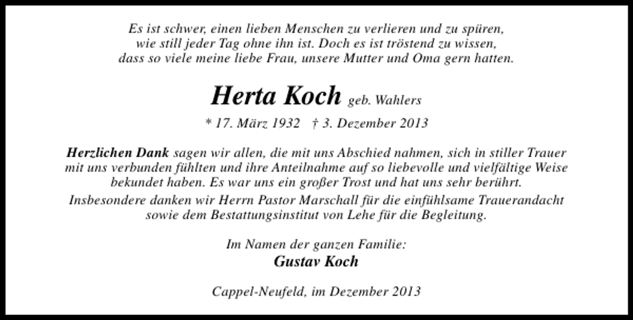<p>Es ist schwer, einen lieben Menschen zu verlieren und zu spüren,<br />wie still jeder Tag ohne ihn ist. Doch es ist tröstend zu wissen,<br />dass so viele meine liebe Frau, unsere Mutter und Oma gern hatten.</p><p>Herta Koch geb. Wahlers</p><p>* 17. März 1932 † 3. Dezember 2013<br />Herzlichen Dank sagen wir allen, die mit uns Abschied nahmen, sich in stiller Trauer<br />mit uns verbunden fühlten und ihre Anteilnahme auf so liebevolle und vielfältige Weise<br />bekundet haben. Es war uns ein großer Trost und hat uns sehr berührt.<br />Insbesondere danken wir Herrn Pastor Marschall für die einfühlsame Trauerandacht<br />sowie dem Bestattungsinstitut von Lehe für die Begleitung.<br />Im Namen der ganzen Familie:</p><p>Gustav Koch</p><p>Cappel-Neufeld, im Dezember 2013</p>