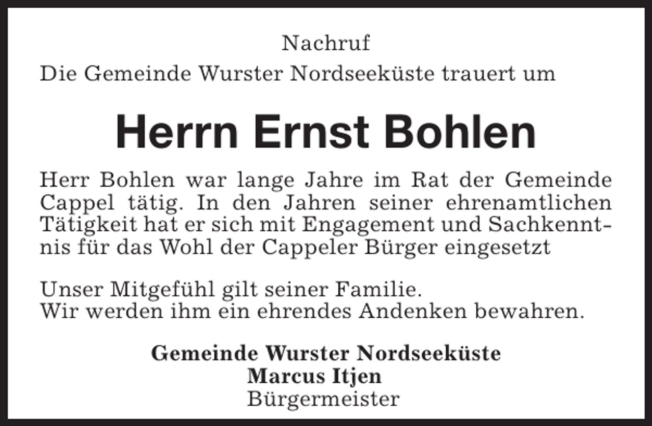 <p>Nachruf<br />Die Gemeinde Wurster Nordseeküste trauert um</p><p>Herrn Ernst Bohlen<br />Herr Bohlen war lange Jahre im Rat der Gemeinde<br />Cappel tätig. In den Jahren seiner ehrenamtlichen<br />Tätigkeit hat er sich mit Engagement und Sachkenntnis für das Wohl der Cappeler Bürger eingesetzt<br />Unser Mitgefühl gilt seiner Familie.<br />Wir werden ihm ein ehrendes Andenken bewahren.<br />Gemeinde Wurster Nordseeküste<br />Marcus Itjen<br />Bürgermeister</p>