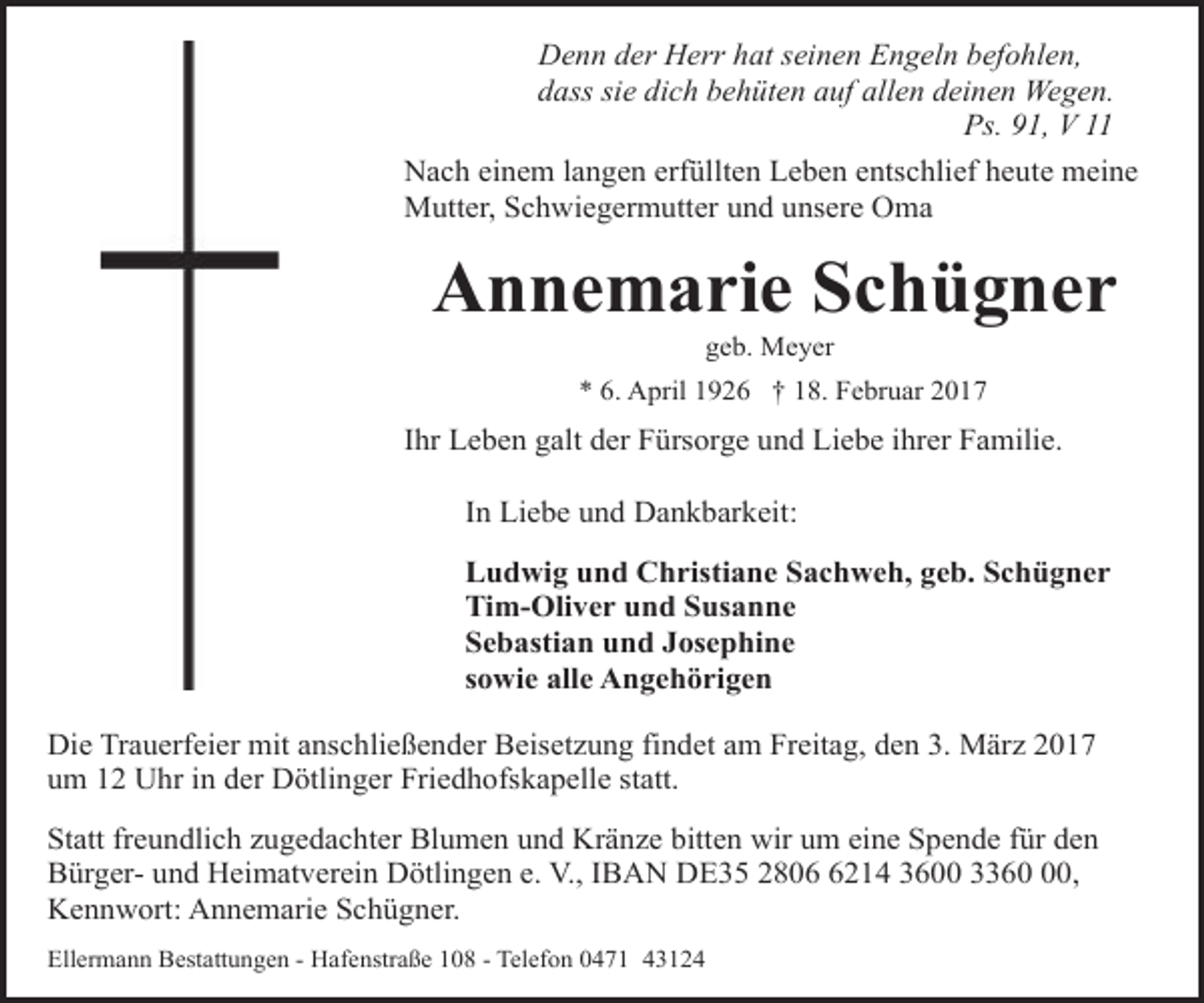 <p>Denn der Herr hat seinen Engeln befohlen,<br />dass sie dich behüten auf allen deinen Wegen.<br />Ps. 91, V 11<br />Nach einem langen erfüllten Leben entschlief heute meine<br />Mutter, Schwiegermutter und unsere Oma</p><p>Annemarie Schügner<br />geb. Meyer</p><p>* 6. April 1926 † 18. Februar 2017</p><p>Ihr Leben galt der Fürsorge und Liebe ihrer Familie.</p><p>In Liebe und Dankbarkeit:<br />Ludwig und Christiane Sachweh, geb. Schügner<br />Tim-Oliver und Susanne<br />Sebastian und Josephine<br />sowie alle Angehörigen<br />Die Trauerfeier mit anschließender Beisetzung findet am Freitag, den 3. März 2017<br />um 12 Uhr in der Dötlinger Friedhofskapelle statt.<br />Statt freundlich zugedachter Blumen und Kränze bitten wir um eine Spende für den<br />Bürger- und Heimatverein Dötlingen e. V., IBAN DE35 280214 3600 3360,<br />Kennwort: Annemarie Schügner.<br />Ellermann Bestattungen - Hafenstraße 108 - Telefon 0471 43124</p>