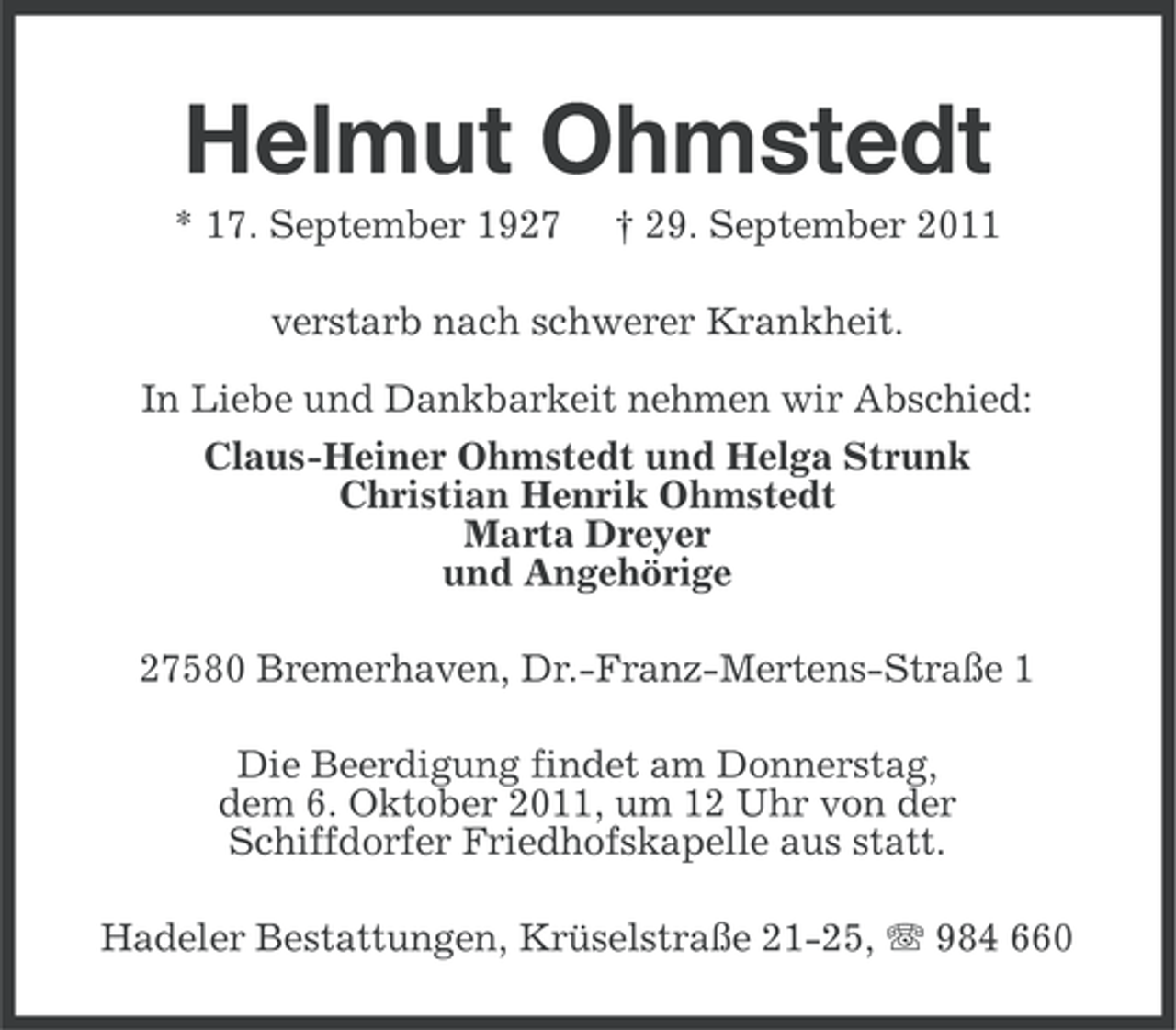 <p>Helmut Ohmstedt<br />* 17. September 1927</p><p>† 29. September 2011</p><p>verstarb nach schwerer Krankheit.<br />In Liebe und Dankbarkeit nehmen wir Abschied:<br />Claus-Heiner Ohmstedt und Helga Strunk<br />Christian Henrik Ohmstedt<br />Marta Dreyer<br />und Angehörige<br />27580 Bremerhaven, Dr.-Franz-Mertens-Straße 1<br />Die Beerdigung findet am Donnerstag,<br />dem 6. Oktober 2011, um 12 Uhr von der<br />Schiffdorfer Friedhofskapelle aus statt.<br />Hadeler Bestattungen, Krüselstraße 21-25, 984 660</p>
