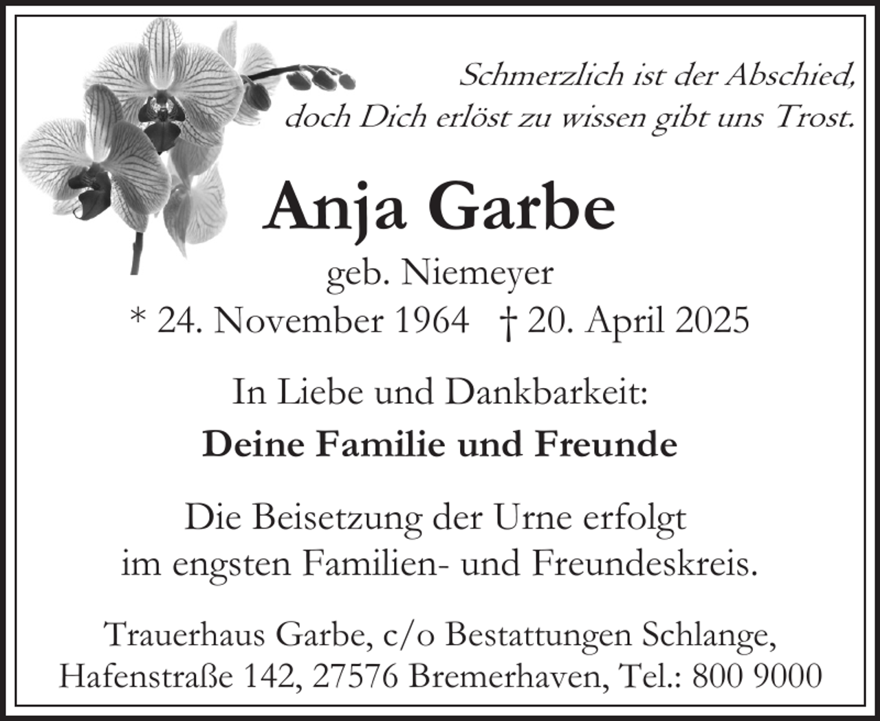 <p>Schmerzlich ist der Abschied,<br />doch Dich erlöst zu wissen gibt uns Trost.</p><p>Anja Garbe</p><p>geb. Niemeyer<br />* 24. November 1964 † 20. April 2025<br />In Liebe und Dankbarkeit:<br />Deine Familie und Freunde<br />Die Beisetzung der Urne erfolgt<br />im engsten Familien- und Freundeskreis.<br />Trauerhaus Garbe, c/o Bestattungen Schlange,<br />Hafenstraße 142, 27576 Bremerhaven, Tel.: 800 9000</p>