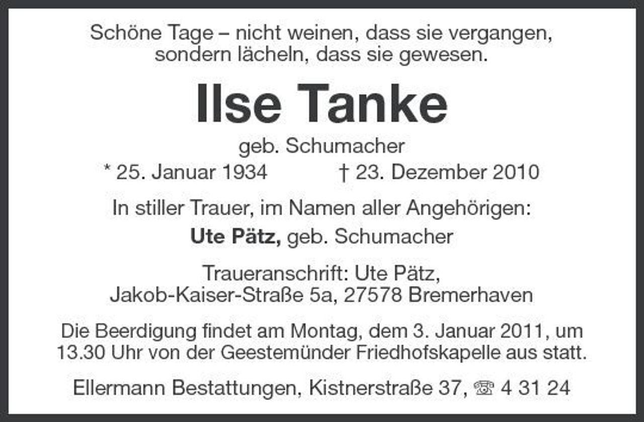 <p>Schöne Tage – nicht weinen, dass sie vergangen, sondern lächeln, dass sie gewesen.</p><p>Ilse Tanke<br />geb. Schumacher * 25. Januar 1934 † 23. Dezember 2010 In stiller Trauer, im Namen aller Angehörigen: Ute Pätz, geb. Schumacher Traueranschrift: Ute Pätz, Jakob-Kaiser-Straße 5a, 27578 Bremerhaven<br />Die Beerdigung findet am Montag, dem 3. Januar 2011, um 13.30 Uhr von der Geestemünder Friedhofskapelle aus statt.</p><p>Ellermann Bestattungen, Kistnerstraße 37, 4 31 24</p>