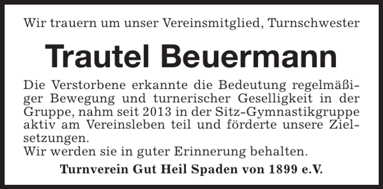 <p>Wir trauern um unser Vereinsmitglied, Turnschwester</p><p>Trautel Beuermann</p><p>Die Verstorbene erkannte die Bedeutung regelmäßiger Bewegung und turnerischer Geselligkeit in der<br />Gruppe, nahm seit 2013 in der Sitz-Gymnastikgruppe<br />aktiv am Vereinsleben teil und förderte unsere Zielsetzungen.<br />Wir werden sie in guter Erinnerung behalten.<br />Turnverein Gut Heil Spaden von 1899 e.V.</p>