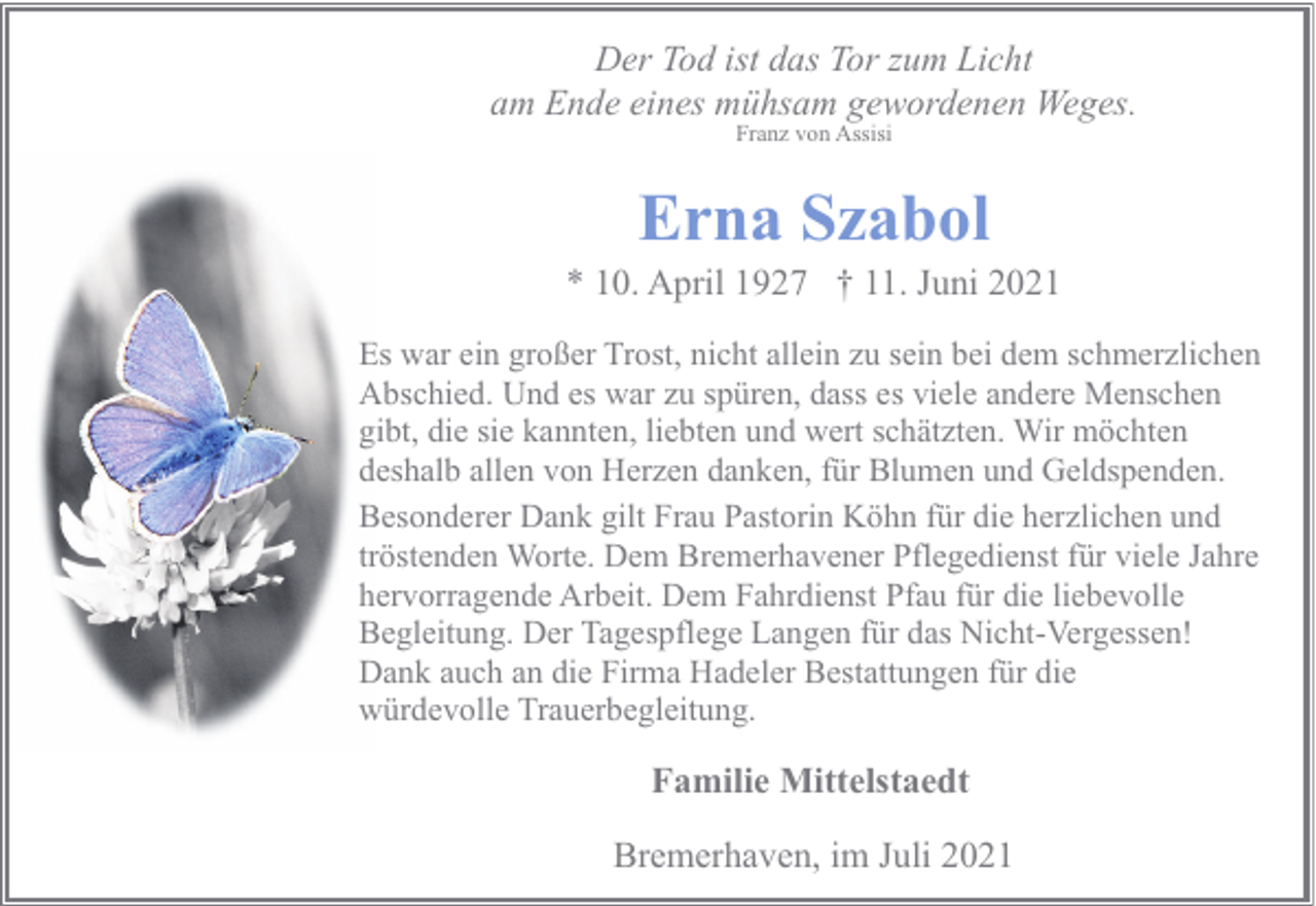 <p>Der Tod ist das Tor zum Licht<br />am Ende eines mühsam gewordenen Weges.<br />Franz von Assisi</p><p>Erna Szabol</p><p>* 10. April 1927 † 11. Juni 2021<br />Es war ein großer Trost, nicht allein zu sein bei dem schmerzlichen<br />Abschied. Und es war zu spüren, dass es viele andere Menschen<br />gibt, die sie kannten, liebten und wert schätzten. Wir möchten<br />deshalb allen von Herzen danken, für Blumen und Geldspenden.<br />Besonderer Dank gilt Frau Pastorin Köhn für die herzlichen und<br />tröstenden Worte. Dem Bremerhavener Pflegedienst für viele Jahre<br />hervorragende Arbeit. Dem Fahrdienst Pfau für die liebevolle<br />Begleitung. Der Tagespflege Langen für das Nicht-Vergessen!<br />Dank auch an die Firma Hadeler Bestattungen für die<br />würdevolle Trauerbegleitung.</p><p>Familie Mittelstaedt<br />Bremerhaven, im Juli 2021</p>