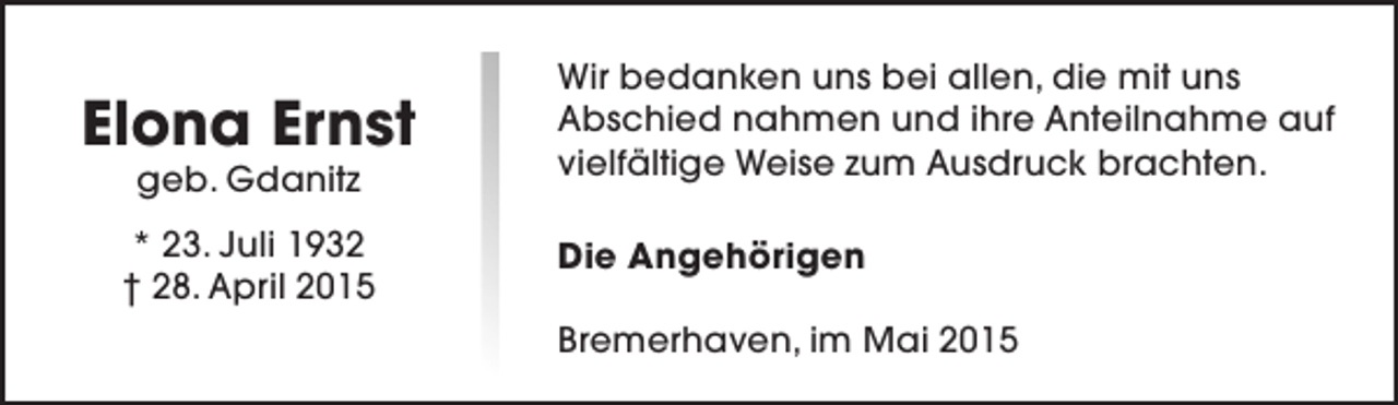 <p>Elona Ernst<br />geb. Gdanitz</p><p>* 23. Juli 1932<br />† 28. April 2015</p><p>Wir bedanken uns bei allen, die mit uns<br />Abschied nahmen und ihre Anteilnahme auf<br />vielfältige Weise zum Ausdruck brachten.<br />Die Angehörigen<br />Bremerhaven, im Mai 2015</p>