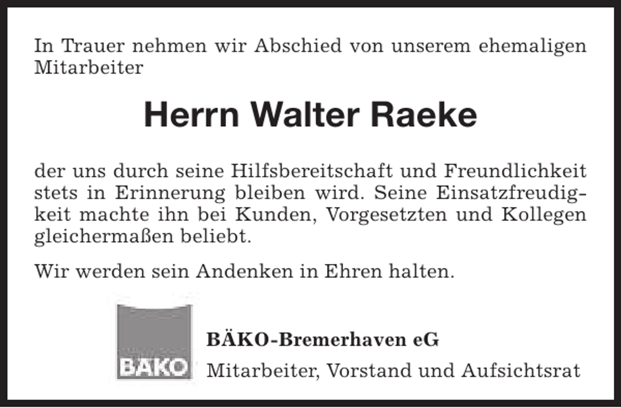 <p>In Trauer nehmen wir Abschied von unserem ehemaligen<br />Mitarbeiter</p><p>Herrn Walter Raeke<br />der uns durch seine Hilfsbereitschaft und Freundlichkeit<br />stets in Erinnerung bleiben wird. Seine Einsatzfreudigkeit machte ihn bei Kunden, Vorgesetzten und Kollegen<br />gleichermaßen beliebt.<br />Wir werden sein Andenken in Ehren halten.<br />BÄKO-Bremerhaven eG<br />Mitarbeiter, Vorstand und Aufsichtsrat</p>