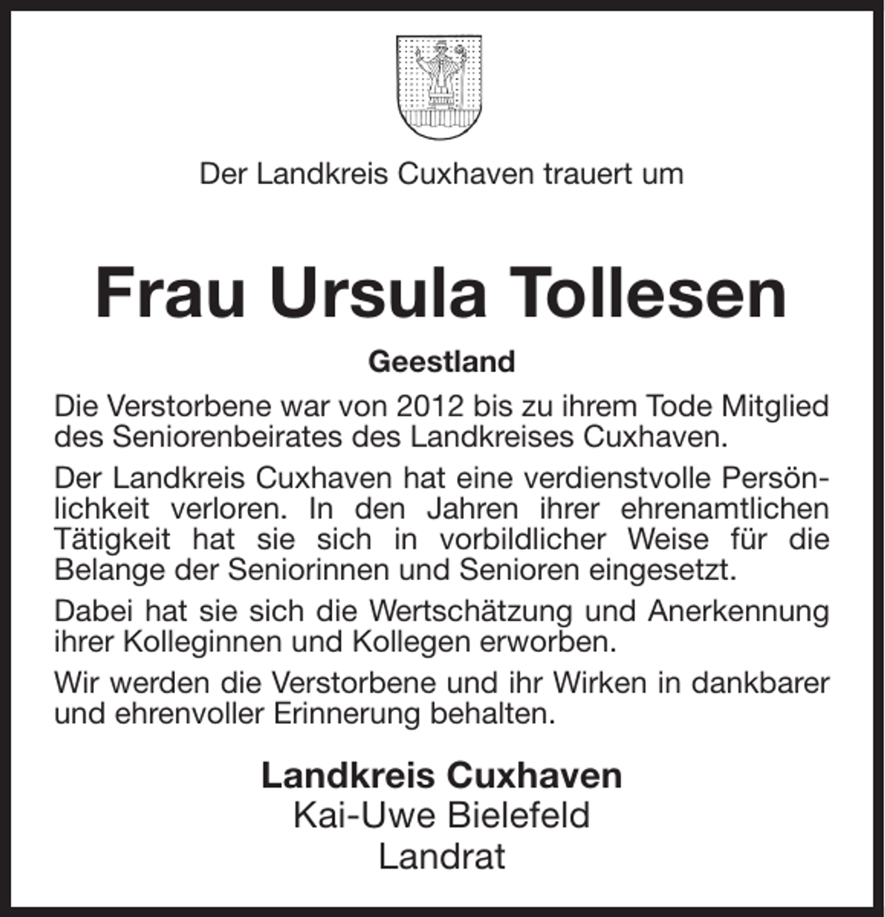 <p>Der Landkreis Cuxhaven trauert um</p><p>Frau Ursula Tollesen<br />Geestland<br />Die Verstorbene war von 2012 bis zu ihrem Tode Mitglied<br />des Seniorenbeirates des Landkreises Cuxhaven.<br />Der Landkreis Cuxhaven hat eine verdienstvolle Persönlichkeit verloren. In den Jahren ihrer ehrenamtlichen<br />Tätigkeit hat sie sich in vorbildlicher Weise für die<br />Belange der Seniorinnen und Senioren eingesetzt.<br />Dabei hat sie sich die Wertschätzung und Anerkennung<br />ihrer Kolleginnen und Kollegen erworben.<br />Wir werden die Verstorbene und ihr Wirken in dankbarer<br />und ehrenvoller Erinnerung behalten.</p><p>Landkreis Cuxhaven<br />Kai-Uwe Bielefeld<br />Landrat</p>