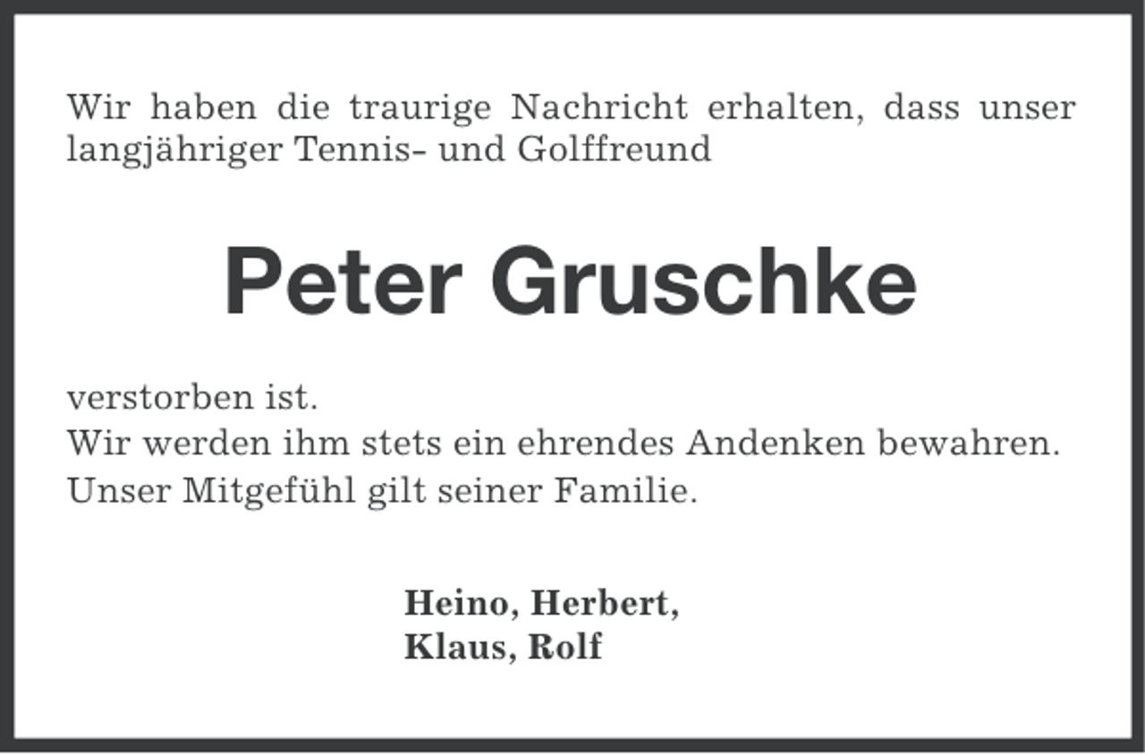 <p>Wir haben die traurige Nachricht erhalten, dass unser<br />langjähriger Tennis- und Golffreund</p><p>Peter Gruschke<br />verstorben ist.<br />Wir werden ihm stets ein ehrendes Andenken bewahren.<br />Unser Mitgefühl gilt seiner Familie.<br />Heino, Herbert,<br />Klaus, Rolf</p>