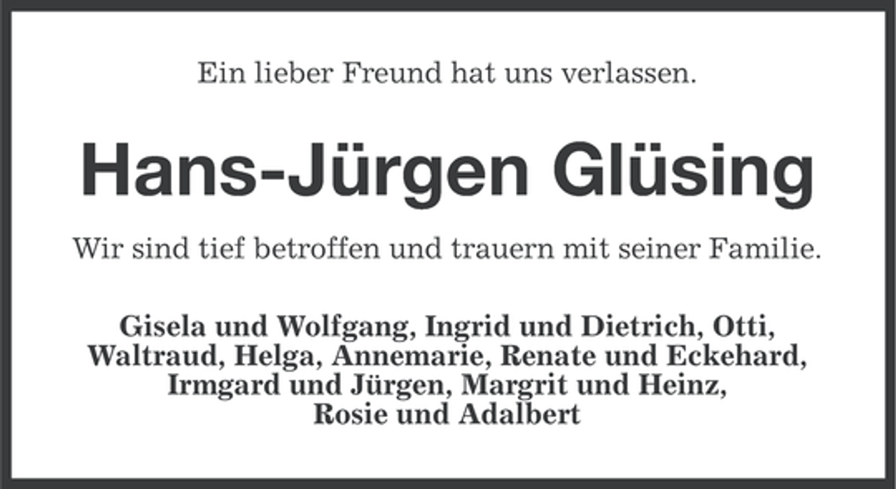 <p>Ein lieber Freund hat uns verlassen.</p><p>Hans-Jürgen Glüsing<br />Wir sind tief betroffen und trauern mit seiner Familie.<br />Gisela und Wolfgang, Ingrid und Dietrich, Otti,<br />Waltraud, Helga, Annemarie, Renate und Eckehard,<br />Irmgard und Jürgen, Margrit und Heinz,<br />Rosie und Adalbert</p>