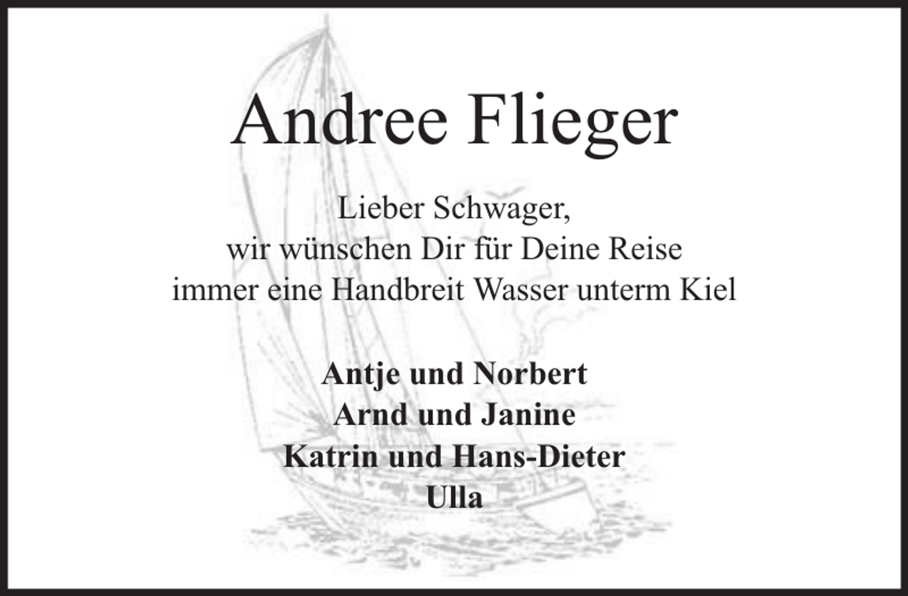 <p>Andree Flieger<br />Lieber Schwager,<br />wir wünschen Dir für Deine Reise<br />immer eine Handbreit Wasser unterm Kiel<br />Antje und Norbert<br />Arnd und Janine<br />Katrin und Hans-Dieter<br />Ulla</p>