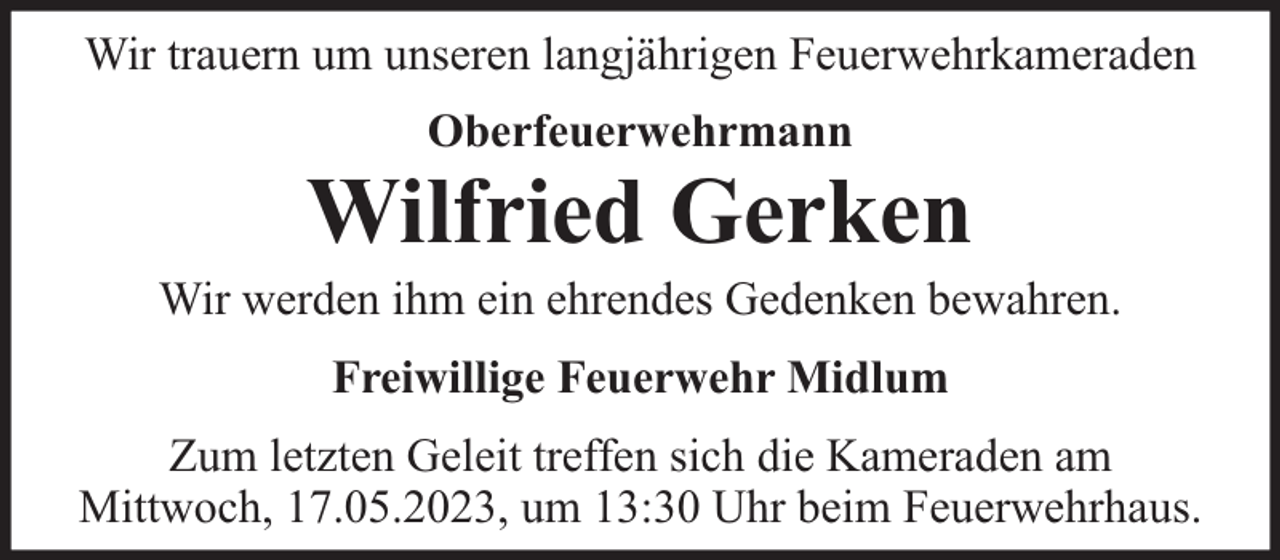 <p>Wir trauern um unseren langjährigen Feuerwehrkameraden<br />Oberfeuerwehrmann</p><p>Wilfried Gerken</p><p>Wir werden ihm ein ehrendes Gedenken bewahren.<br />Freiwillige Feuerwehr Midlum<br />Zum letzten Geleit treffen sich die Kameraden am<br />Mittwoch, 17.05.2023, um 13:30 Uhr beim Feuerwehrhaus.</p>