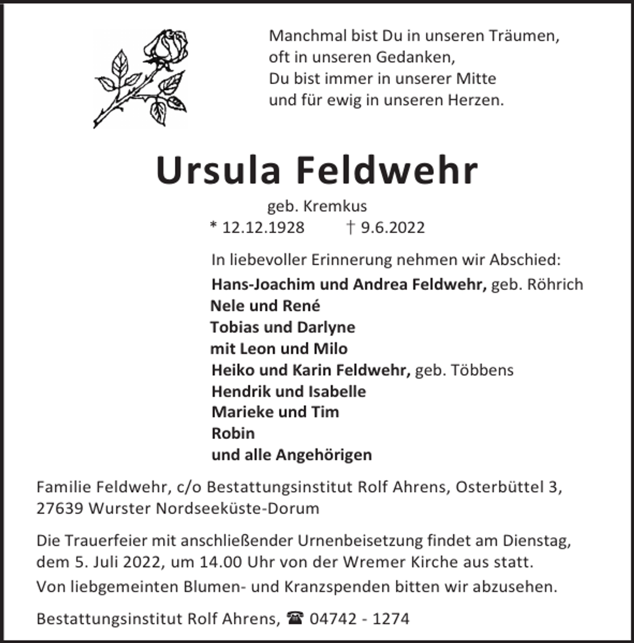 <p>Manchmal bist Du in unseren Träumen,<br />oft in unseren Gedanken,<br />Du bist immer in unserer Mitte<br />und für ewig in unseren Herzen.</p><p>Ursula Feldwehr<br />geb. Kremkus<br />† 9.6.2022<br />* 12.12.1928</p><p>In liebevoller Erinnerung nehmen wir Abschied:<br />Hans-Joachim und Andrea Feldwehr, geb. Röhrich<br />Nele und René<br />Tobias und Darlyne<br />mit Leon und Milo<br />Heiko und Karin Feldwehr, geb. Többens<br />Hendrik und Isabelle<br />Marieke und Tim<br />Robin<br />und alle Angehörigen<br />Familie Feldwehr, c/o Bestattungsinstitut Rolf Ahrens, Osterbüttel 3,<br />27639 Wurster Nordseeküste-Dorum<br />Die Trauerfeier mit anschließender Urnenbeisetzung findet am Dienstag,<br />dem 5. Juli 2022, um 14.00 Uhr von der Wremer Kirche aus statt.<br />Von liebgemeinten Blumen- und Kranzspenden bitten wir abzusehen.<br />Bestattungsinstitut Rolf Ahrens,  04742 - 1274</p>