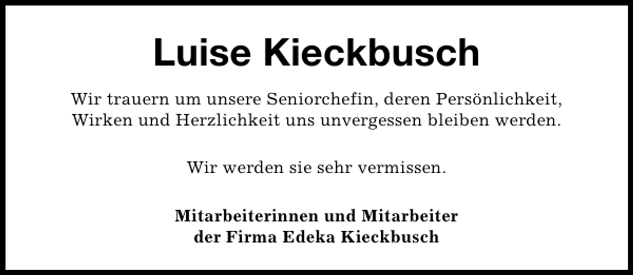 <p>Luise Kieckbusch<br />Wir trauern um unsere Seniorchefin, deren Persönlichkeit,<br />Wirken und Herzlichkeit uns unvergessen bleiben werden.<br />Wir werden sie sehr vermissen.<br />Mitarbeiterinnen und Mitarbeiter<br />der Firma Edeka Kieckbusch</p>