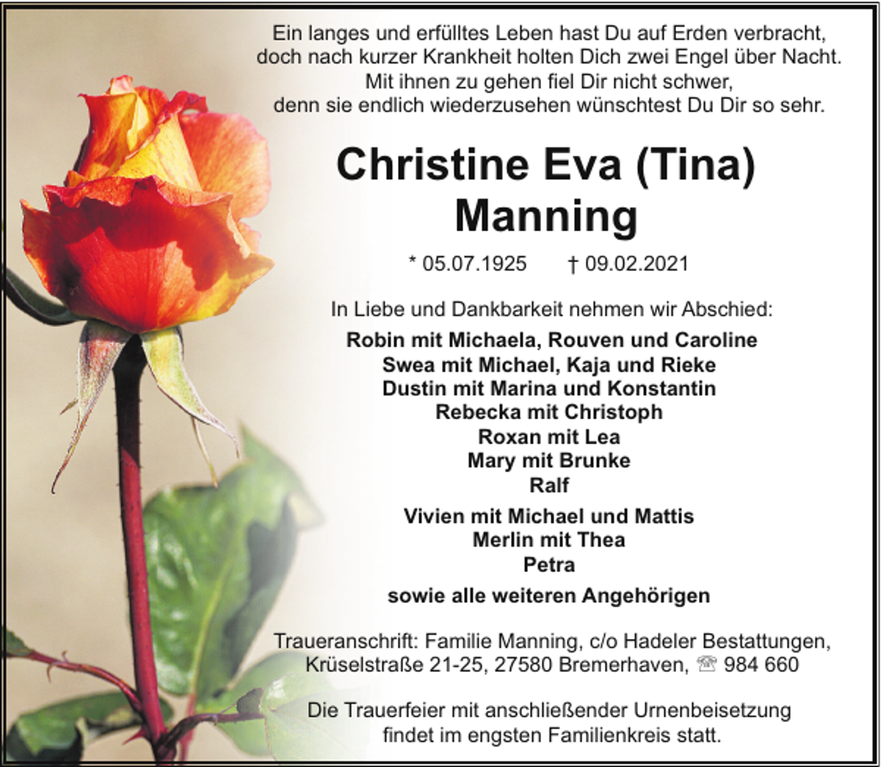 <p>Ein langes und erfülltes Leben hast Du auf Erden verbracht,<br />doch nach kurzer Krankheit holten Dich zwei Engel über Nacht.<br />Mit ihnen zu gehen fiel Dir nicht schwer,<br />denn sie endlich wiederzusehen wünschtest Du Dir so sehr.</p><p>Christine Eva (Tina)<br />Manning<br />* 05.07.1925</p><p>† 09.02.2021</p><p>In Liebe und Dankbarkeit nehmen wir Abschied:<br />Robin mit Michaela, Rouven und Caroline<br />Swea mit Michael, Kaja und Rieke<br />Dustin mit Marina und Konstantin<br />Rebecka mit Christoph<br />Roxan mit Lea<br />Mary mit Brunke<br />Ralf<br />Vivien mit Michael und Mattis<br />Merlin mit Thea<br />Petra<br />sowie alle weiteren Angehörigen<br />Traueranschrift: Familie Manning, c/o Hadeler Bestattungen,<br />Krüselstraße 21-25, 27580 Bremerhaven, ' 984 660<br />Die Trauerfeier mit anschließender Urnenbeisetzung<br />findet im engsten Familienkreis statt.</p>